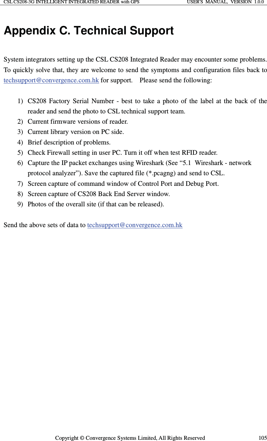 CSL CS208-3G INTELLIGENT INTEGRATED READER with GPS  USER&apos;S  MANUAL,  VERSION  1.0.0  Copyright © Convergence Systems Limited, All Rights Reserved  105Appendix C. Technical Support  System integrators setting up the CSL CS208 Integrated Reader may encounter some problems.   To quickly solve that, they are welcome to send the symptoms and configuration files back to techsupport@convergence.com.hk for support.    Please send the following:  1) CS208 Factory Serial Number - best to take a photo of the label at the back of the reader and send the photo to CSL technical support team. 2) Current firmware versions of reader. 3) Current library version on PC side. 4) Brief description of problems. 5) Check Firewall setting in user PC. Turn it off when test RFID reader. 6) Capture the IP packet exchanges using Wireshark (See “5.1  Wireshark - network protocol analyzer”). Save the captured file (*.pcagng) and send to CSL. 7) Screen capture of command window of Control Port and Debug Port. 8) Screen capture of CS208 Back End Server window. 9) Photos of the overall site (if that can be released).  Send the above sets of data to techsupport@convergence.com.hk                   