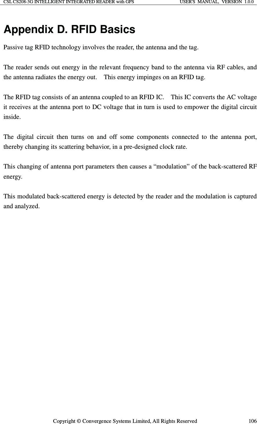 CSL CS208-3G INTELLIGENT INTEGRATED READER with GPS  USER&apos;S  MANUAL,  VERSION  1.0.0  Copyright © Convergence Systems Limited, All Rights Reserved  106Appendix D. RFID Basics Passive tag RFID technology involves the reader, the antenna and the tag.      The reader sends out energy in the relevant frequency band to the antenna via RF cables, and the antenna radiates the energy out.    This energy impinges on an RFID tag.      The RFID tag consists of an antenna coupled to an RFID IC.    This IC converts the AC voltage it receives at the antenna port to DC voltage that in turn is used to empower the digital circuit inside.    The digital circuit then turns on and off some components connected to the antenna port, thereby changing its scattering behavior, in a pre-designed clock rate.      This changing of antenna port parameters then causes a “modulation” of the back-scattered RF energy.    This modulated back-scattered energy is detected by the reader and the modulation is captured and analyzed.         