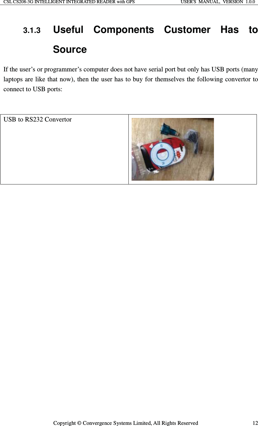 CSL CS208-3G INTELLIGENT INTEGRATED READER with GPS  USER&apos;S  MANUAL,  VERSION  1.0.0  Copyright © Convergence Systems Limited, All Rights Reserved  123.1.3 Useful Components Customer Has to Source If the user’s or programmer’s computer does not have serial port but only has USB ports (many laptops are like that now), then the user has to buy for themselves the following convertor to connect to USB ports:   USB to RS232 Convertor     