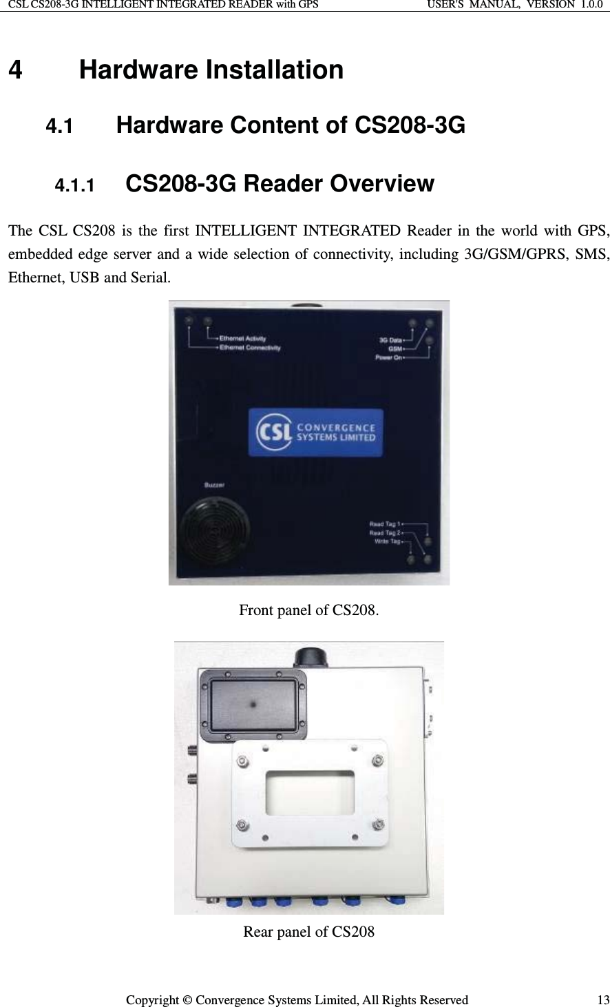 CSL CS208-3G INTELLIGENT INTEGRATED READER with GPS  USER&apos;S  MANUAL,  VERSION  1.0.0  Copyright © Convergence Systems Limited, All Rights Reserved  134 Hardware Installation 4.1  Hardware Content of CS208-3G 4.1.1 CS208-3G Reader Overview The CSL CS208 is the first INTELLIGENT INTEGRATED Reader in the world with GPS, embedded edge server and a wide selection of connectivity, including 3G/GSM/GPRS, SMS, Ethernet, USB and Serial.  Front panel of CS208.  Rear panel of CS208 