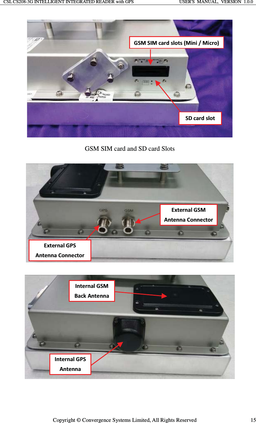 CSL CS208-3G INTELLIGENT INTEGRATED READER with GPS  USER&apos;S  MANUAL,  VERSION  1.0.0  Copyright © Convergence Systems Limited, All Rights Reserved  15 GSM SIM card and SD card Slots      &apos;^D^/DĐĂƌĚƐůŽƚƐ;DŝŶŝͬDŝĐƌŽͿ ^ĐĂƌĚƐůŽƚǆƚĞƌŶĂů&apos;^DŶƚĞŶŶĂŽŶŶĞĐƚŽƌǆƚĞƌŶĂů&apos;W^ ŶƚĞŶŶĂŽŶŶĞĐƚŽƌ/ŶƚĞƌŶĂů&apos;W^ ŶƚĞŶŶĂ /ŶƚĞƌŶĂů&apos;^D ĂĐŬŶƚĞŶŶĂ 