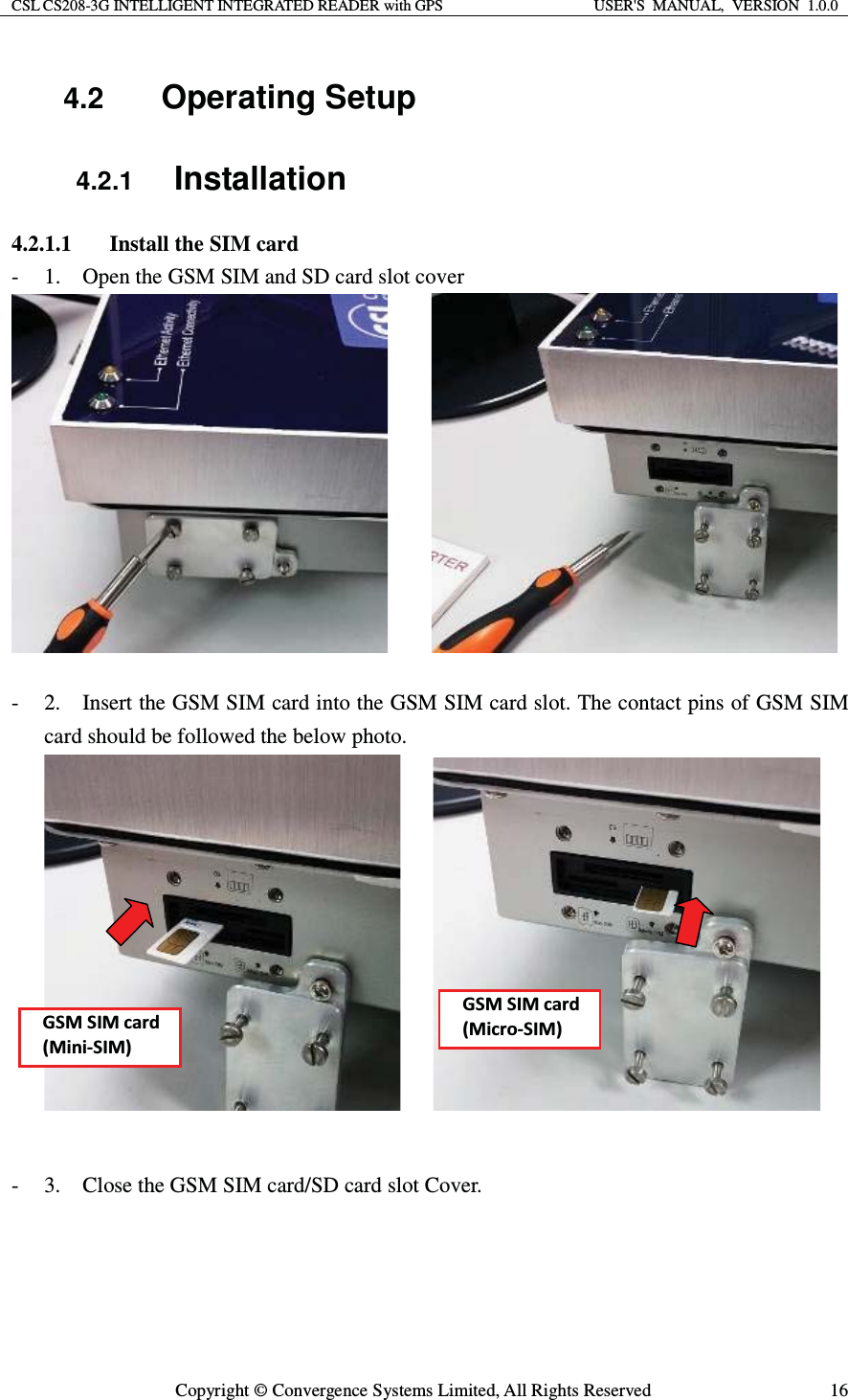 CSL CS208-3G INTELLIGENT INTEGRATED READER with GPS  USER&apos;S  MANUAL,  VERSION  1.0.0  Copyright © Convergence Systems Limited, All Rights Reserved  164.2  Operating Setup 4.2.1 Installation 4.2.1.1 Install the SIM card - 1.    Open the GSM SIM and SD card slot cover        - 2.    Insert the GSM SIM card into the GSM SIM card slot. The contact pins of GSM SIM card should be followed the below photo.       - 3.    Close the GSM SIM card/SD card slot Cover.     &apos;^D^/DĐĂƌĚ;DŝŶŝͲ^/DͿ&apos;^D^/DĐĂƌĚ;DŝĐƌŽͲ^/DͿ