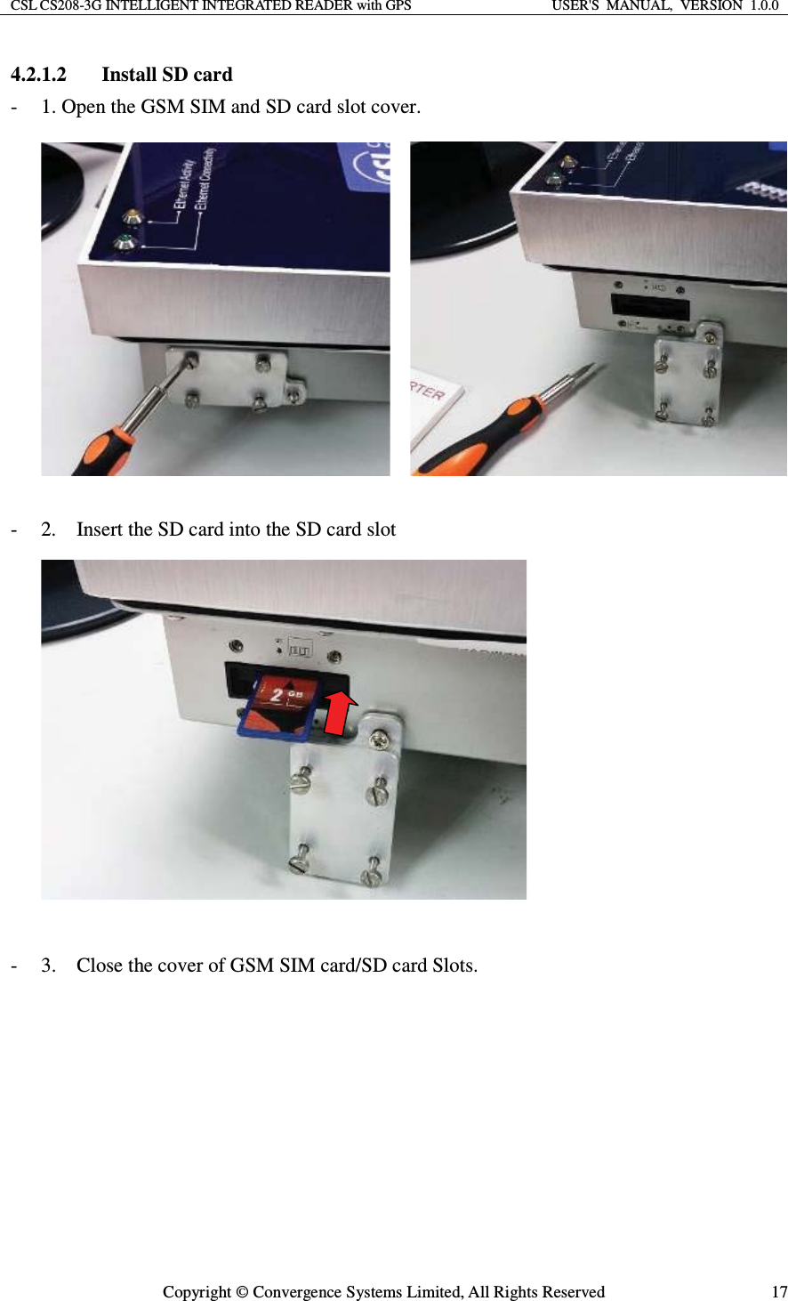 CSL CS208-3G INTELLIGENT INTEGRATED READER with GPS  USER&apos;S  MANUAL,  VERSION  1.0.0  Copyright © Convergence Systems Limited, All Rights Reserved  174.2.1.2 Install SD card - 1. Open the GSM SIM and SD card slot cover.      - 2.    Insert the SD card into the SD card slot   - 3.    Close the cover of GSM SIM card/SD card Slots.   