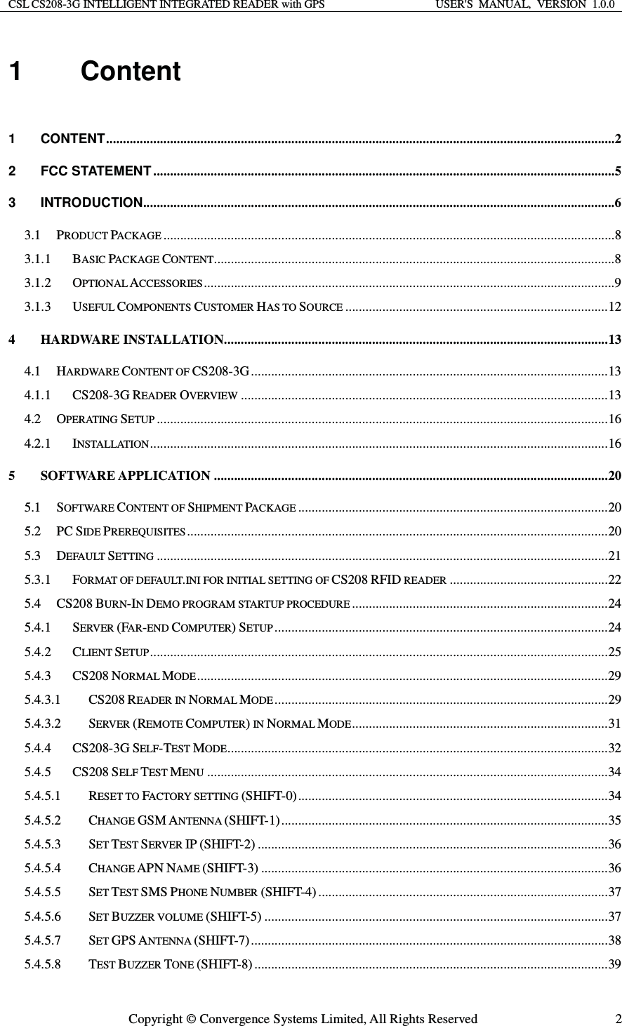 CSL CS208-3G INTELLIGENT INTEGRATED READER with GPS  USER&apos;S  MANUAL,  VERSION  1.0.0  Copyright © Convergence Systems Limited, All Rights Reserved  21 Content  1CONTENT ....................................................................................................................................................... 22FCC STATEMENT ......................................................................................................................................... 53INTRODUCTION ............................................................................................................................................ 63.1PRODUCT PACKAGE ...................................................................................................................................... 83.1.1BASIC PACKAGE CONTENT ....................................................................................................................... 83.1.2OPTIONAL ACCESSORIES .......................................................................................................................... 93.1.3USEFUL COMPONENTS CUSTOMER HAS TO SOURCE .............................................................................. 124HARDWARE INSTALLATION .................................................................................................................. 134.1HARDWARE CONTENT OF CS208-3G .......................................................................................................... 134.1.1CS208-3G READER OVERVIEW ............................................................................................................. 134.2OPERATING SETUP ...................................................................................................................................... 164.2.1INSTALLATION ........................................................................................................................................ 165SOFTWARE APPLICATION ..................................................................................................................... 205.1SOFTWARE CONTENT OF SHIPMENT PACKAGE ............................................................................................ 205.2PC SIDE PREREQUISITES ............................................................................................................................. 205.3DEFAULT SETTING ...................................................................................................................................... 215.3.1FORMAT OF DEFAULT.INI FOR INITIAL SETTING OF CS208 RFID READER ............................................... 225.4CS208 BURN-IN DEMO PROGRAM STARTUP PROCEDURE ............................................................................ 245.4.1SERVER (FAR-END COMPUTER) SETUP ................................................................................................... 245.4.2CLIENT SETUP ........................................................................................................................................ 255.4.3CS208 NORMAL MODE .......................................................................................................................... 295.4.3.1CS208 READER IN NORMAL MODE ................................................................................................... 295.4.3.2SERVER (REMOTE COMPUTER) IN NORMAL MODE ............................................................................ 315.4.4CS208-3G SELF-TEST MODE ................................................................................................................. 325.4.5CS208 SELF TEST MENU ....................................................................................................................... 345.4.5.1RESET TO FACTORY SETTING (SHIFT-0) ............................................................................................ 345.4.5.2CHANGE GSM ANTENNA (SHIFT-1) ................................................................................................. 355.4.5.3SET TEST SERVER IP (SHIFT-2) ........................................................................................................ 365.4.5.4CHANGE APN NAME (SHIFT-3) ....................................................................................................... 365.4.5.5SET TEST SMS PHONE NUMBER (SHIFT-4) ...................................................................................... 375.4.5.6SET BUZZER VOLUME (SHIFT-5) ...................................................................................................... 375.4.5.7SET GPS ANTENNA (SHIFT-7) .......................................................................................................... 385.4.5.8TEST BUZZER TONE (SHIFT-8) ......................................................................................................... 39