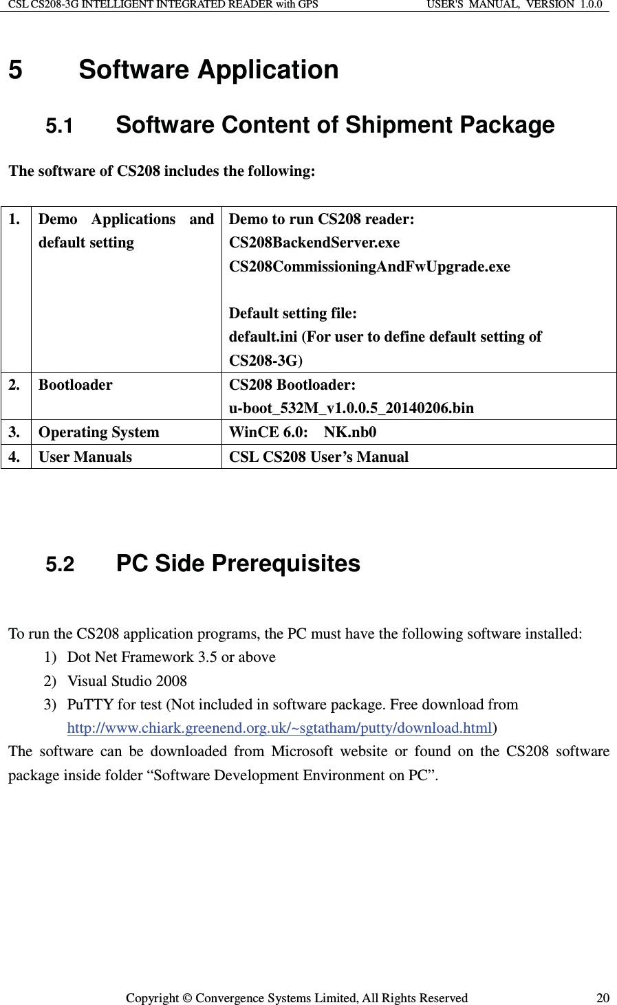 CSL CS208-3G INTELLIGENT INTEGRATED READER with GPS  USER&apos;S  MANUAL,  VERSION  1.0.0  Copyright © Convergence Systems Limited, All Rights Reserved  205 Software Application 5.1  Software Content of Shipment Package The software of CS208 includes the following:  1.  Demo Applications and default setting  Demo to run CS208 reader: CS208BackendServer.exe CS208CommissioningAndFwUpgrade.exe  Default setting file: default.ini (For user to define default setting of CS208-3G) 2. Bootloader  CS208 Bootloader:  u-boot_532M_v1.0.0.5_20140206.bin 3. Operating System  WinCE 6.0:  NK.nb0 4.  User Manuals  CSL CS208 User’s Manual    5.2  PC Side Prerequisites  To run the CS208 application programs, the PC must have the following software installed: 1) Dot Net Framework 3.5 or above 2) Visual Studio 2008 3) PuTTY for test (Not included in software package. Free download from http://www.chiark.greenend.org.uk/~sgtatham/putty/download.html) The software can be downloaded from Microsoft website or found on the CS208 software package inside folder “Software Development Environment on PC”.    