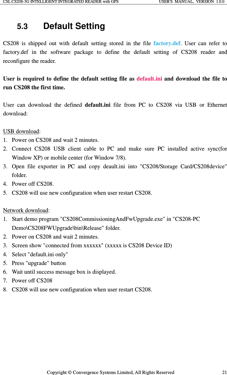 CSL CS208-3G INTELLIGENT INTEGRATED READER with GPS  USER&apos;S  MANUAL,  VERSION  1.0.0  Copyright © Convergence Systems Limited, All Rights Reserved  215.3  Default Setting CS208 is shipped out with default setting stored in the file factory.def. User can refer to factory.def in the software package to define the default setting of CS208 reader and reconfigure the reader.  User is required to define the default setting file as default.ini and download the file to run CS208 the first time.  User can download the defined default.ini file from PC to CS208 via USB or Ethernet download:  USB download: 1. Power on CS208 and wait 2 minutes. 2. Connect CS208 USB client cable to PC and make sure PC installed active sync(for Window XP) or mobile center (for Window 7/8). 3. Open file exporter in PC and copy deault.ini into &quot;CS208/Storage Card/CS208device&quot; folder. 4. Power off CS208. 5. CS208 will use new configuration when user restart CS208.  Network download: 1. Start demo program &quot;CS208CommissioningAndFwUpgrade.exe&quot; in &quot;CS208-PC Demo\CS208FWUpgrade\bin\Release&quot; folder. 2. Power on CS208 and wait 2 minutes. 3. Screen show &quot;connected from xxxxxx&quot; (xxxxx is CS208 Device ID)   4. Select &quot;default.ini only&quot; 5. Press &quot;upgrade&quot; button 6. Wait until success message box is displayed. 7. Power off CS208 8. CS208 will use new configuration when user restart CS208.   