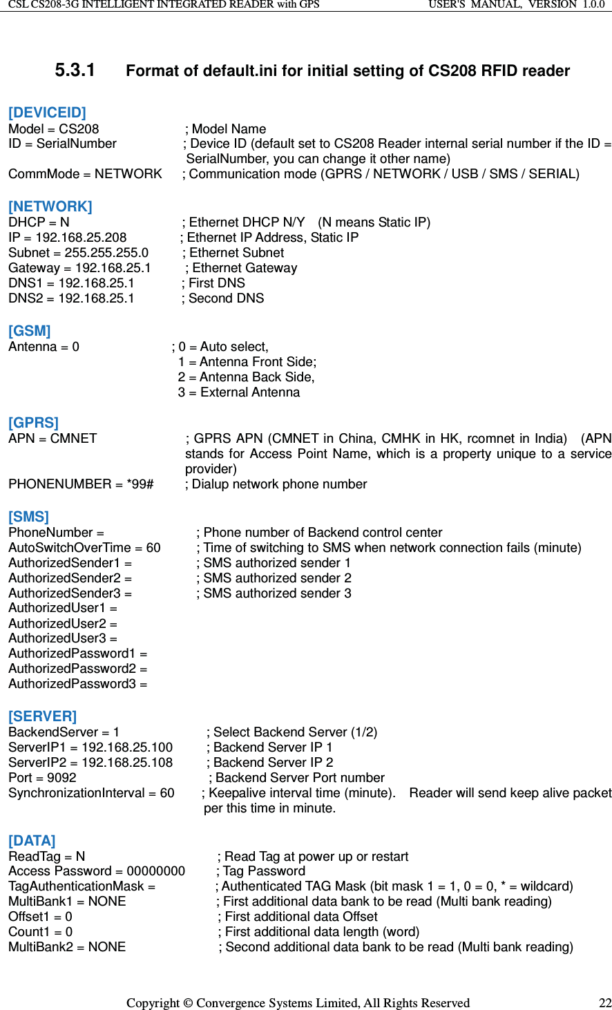 CSL CS208-3G INTELLIGENT INTEGRATED READER with GPS  USER&apos;S  MANUAL,  VERSION  1.0.0  Copyright © Convergence Systems Limited, All Rights Reserved  225.3.1 Format of default.ini for initial setting of CS208 RFID reader [DEVICEID] Model = CS208           ; Model Name ID = SerialNumber                    ; Device ID (default set to CS208 Reader internal serial number if the ID = SerialNumber, you can change it other name) CommMode = NETWORK      ; Communication mode (GPRS / NETWORK / USB / SMS / SERIAL)  [NETWORK] DHCP = N                 ; Ethernet DHCP N/Y  (N means Static IP) IP = 192.168.25.208        ; Ethernet IP Address, Static IP Subnet = 255.255.255.0     ; Ethernet Subnet Gateway = 192.168.25.1     ; Ethernet Gateway DNS1 = 192.168.25.1       ; First DNS DNS2 = 192.168.25.1       ; Second DNS  [GSM] Antenna = 0      ; 0 = Auto select,       1 = Antenna Front Side;       2 = Antenna Back Side,     3 = External Antenna  [GPRS] APN = CMNET  ; GPRS APN (CMNET in China, CMHK in HK, rcomnet in India)    (APN stands for Access Point Name, which is a property unique to a service provider) PHONENUMBER = *99#        ; Dialup network phone number  [SMS] PhoneNumber =      ; Phone number of Backend control center AutoSwitchOverTime = 60   ; Time of switching to SMS when network connection fails (minute) AuthorizedSender1 =     ; SMS authorized sender 1 AuthorizedSender2 =     ; SMS authorized sender 2 AuthorizedSender3 =     ; SMS authorized sender 3 AuthorizedUser1 = AuthorizedUser2 = AuthorizedUser3 = AuthorizedPassword1 = AuthorizedPassword2 = AuthorizedPassword3 =  [SERVER] BackendServer = 1             ; Select Backend Server (1/2) ServerIP1 = 192.168.25.100          ; Backend Server IP 1 ServerIP2 = 192.168.25.108          ; Backend Server IP 2 Port = 9092                    ; Backend Server Port number SynchronizationInterval = 60        ; Keepalive interval time (minute).    Reader will send keep alive packet per this time in minute.  [DATA] ReadTag = N                    ; Read Tag at power up or restart Access Password = 00000000        ; Tag Password TagAuthenticationMask =         ; Authenticated TAG Mask (bit mask 1 = 1, 0 = 0, * = wildcard) MultiBank1 = NONE            ; First additional data bank to be read (Multi bank reading)   Offset1 = 0                      ; First additional data Offset Count1 = 0                      ; First additional data length (word) MultiBank2 = NONE              ; Second additional data bank to be read (Multi bank reading) 