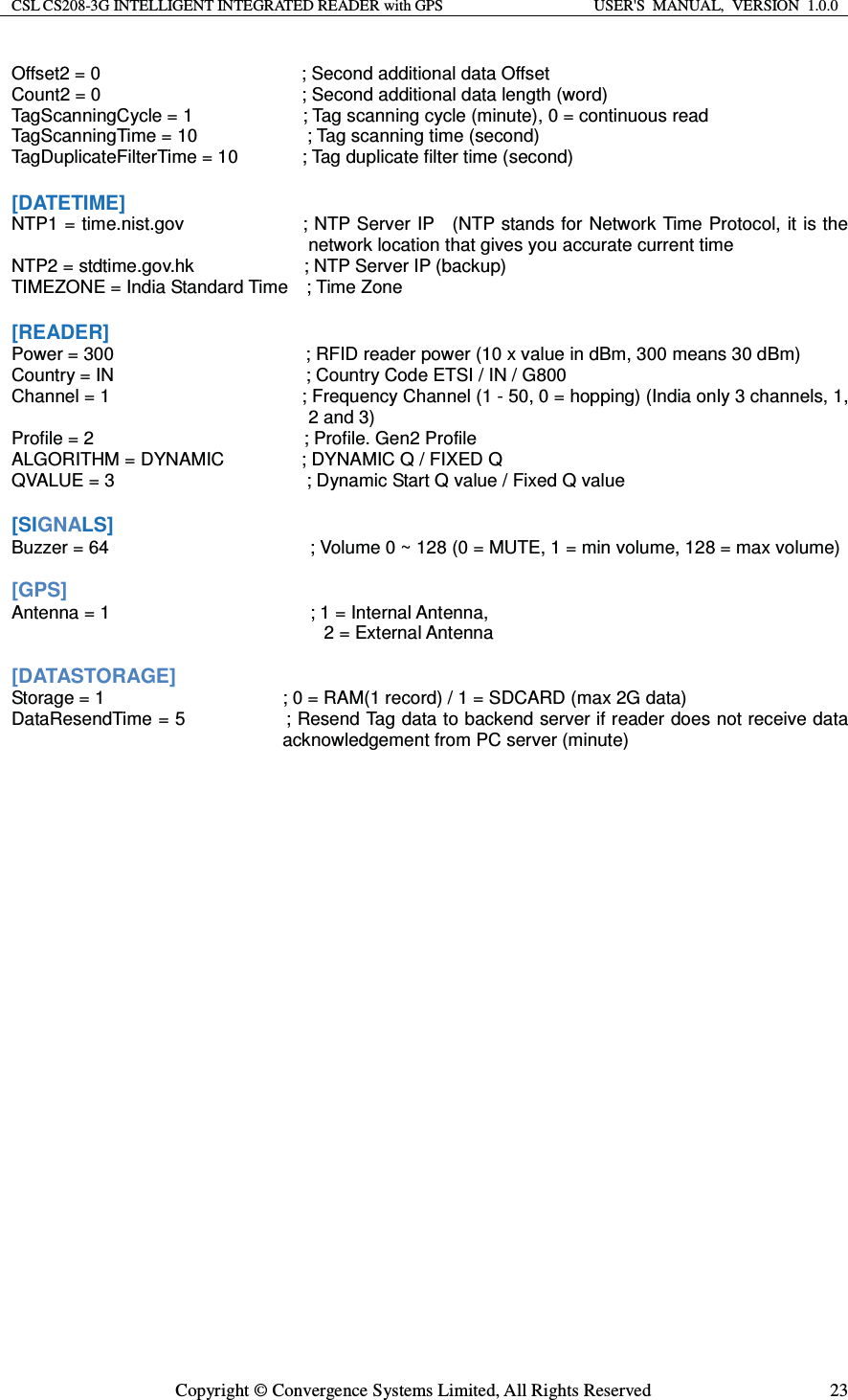 CSL CS208-3G INTELLIGENT INTEGRATED READER with GPS  USER&apos;S  MANUAL,  VERSION  1.0.0  Copyright © Convergence Systems Limited, All Rights Reserved  23Offset2 = 0                      ; Second additional data Offset Count2 = 0                      ; Second additional data length (word) TagScanningCycle = 1            ; Tag scanning cycle (minute), 0 = continuous read TagScanningTime = 10            ; Tag scanning time (second) TagDuplicateFilterTime = 10              ; Tag duplicate filter time (second)  [DATETIME] NTP1 = time.nist.gov                         ; NTP Server IP    (NTP stands for Network Time Protocol, it is the network location that gives you accurate current time NTP2 = stdtime.gov.hk            ; NTP Server IP (backup) TIMEZONE = India Standard Time    ; Time Zone  [READER] Power = 300                     ; RFID reader power (10 x value in dBm, 300 means 30 dBm) Country = IN                    ; Country Code ETSI / IN / G800 Channel = 1                     ; Frequency Channel (1 - 50, 0 = hopping) (India only 3 channels, 1, 2 and 3) Profile = 2                       ; Profile. Gen2 Profile ALGORITHM = DYNAMIC         ; DYNAMIC Q / FIXED Q QVALUE = 3                     ; Dynamic Start Q value / Fixed Q value  [SIGNALS] Buzzer = 64                      ; Volume 0 ~ 128 (0 = MUTE, 1 = min volume, 128 = max volume)  [GPS] Antenna = 1        ; 1 = Internal Antenna,     2 = External Antenna  [DATASTORAGE] Storage = 1  ; 0 = RAM(1 record) / 1 = SDCARD (max 2G data) DataResendTime = 5                      ; Resend Tag data to backend server if reader does not receive data acknowledgement from PC server (minute)    