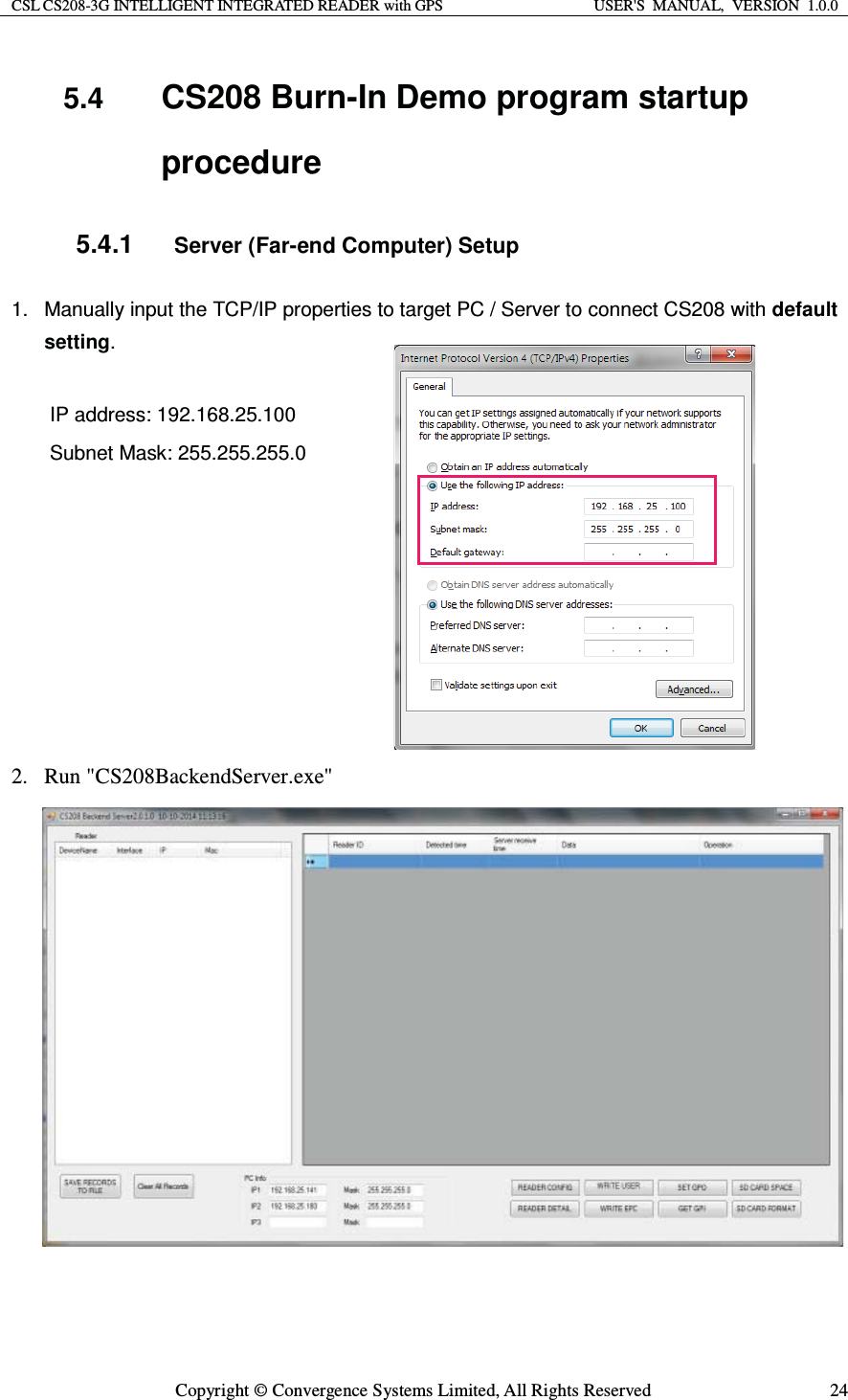 CSL CS208-3G INTELLIGENT INTEGRATED READER with GPS  USER&apos;S  MANUAL,  VERSION  1.0.0  Copyright © Convergence Systems Limited, All Rights Reserved  245.4  CS208 Burn-In Demo program startup procedure 5.4.1 Server (Far-end Computer) Setup 1.  Manually input the TCP/IP properties to target PC / Server to connect CS208 with default setting.  IP address: 192.168.25.100 Subnet Mask: 255.255.255.0    2. Run &quot;CS208BackendServer.exe&quot;                