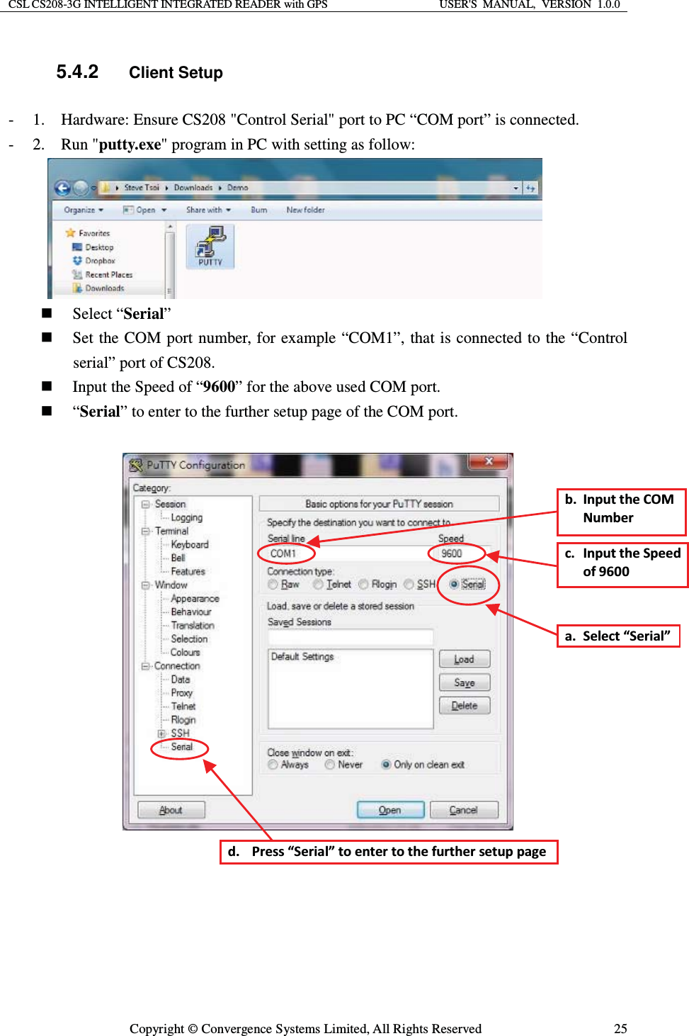 CSL CS208-3G INTELLIGENT INTEGRATED READER with GPS  USER&apos;S  MANUAL,  VERSION  1.0.0  Copyright © Convergence Systems Limited, All Rights Reserved  255.4.2 Client Setup - 1.    Hardware: Ensure CS208 &quot;Control Serial&quot; port to PC “COM port” is connected. - 2.  Run &quot;putty.exe&quot; program in PC with setting as follow:        Select “Serial”  Set the COM port number, for example “COM1”, that is connected to the “Control serial” port of CS208.  Input the Speed of “9600” for the above used COM port.  “Serial” to enter to the further setup page of the COM port.     Ă͘ ^ĞůĞĐƚ͞^ĞƌŝĂů͟ď͘ /ŶƉƵƚƚŚĞKDEƵŵďĞƌĐ͘ /ŶƉƵƚƚŚĞ^ƉĞĞĚŽĨϵϲϬϬĚ͘ WƌĞƐƐ͞^ĞƌŝĂů͟ƚŽĞŶƚĞƌƚŽƚŚĞĨƵƌƚŚĞƌƐĞƚƵƉƉĂŐĞ