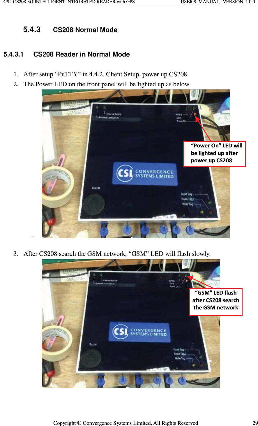 CSL CS208-3G INTELLIGENT INTEGRATED READER with GPS  USER&apos;S  MANUAL,  VERSION  1.0.0  Copyright © Convergence Systems Limited, All Rights Reserved  295.4.3 CS208 Normal Mode 5.4.3.1  CS208 Reader in Normal Mode 1. After setup “PuTTY” in 4.4.2. Client Setup, power up CS208.   2. The Power LED on the front panel will be lighted up as below -   3. After CS208 search the GSM network, “GSM” LED will flash slowly.   ͞WŽǁĞƌKŶ͟&gt;ǁŝůůďĞůŝŐŚƚĞĚƵƉĂĨƚĞƌƉŽǁĞƌƵƉ^ϮϬϴ͞&apos;^D͟&gt;ĨůĂƐŚĂĨƚĞƌ^ϮϬϴƐĞĂƌĐŚƚŚĞ&apos;^DŶĞƚǁŽƌŬ