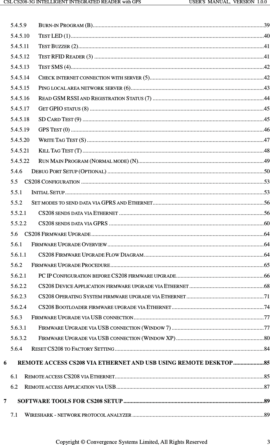 CSL CS208-3G INTELLIGENT INTEGRATED READER with GPS  USER&apos;S  MANUAL,  VERSION  1.0.0  Copyright © Convergence Systems Limited, All Rights Reserved  35.4.5.9BURN-IN PROGRAM (B) ..................................................................................................................... 395.4.5.10TEST LED (1) .................................................................................................................................... 405.4.5.11TEST BUZZER (2) ............................................................................................................................... 415.4.5.12TEST RFID READER (3) .................................................................................................................... 415.4.5.13TEST SMS (4).................................................................................................................................... 425.4.5.14CHECK INTERNET CONNECTION WITH SERVER (5) .............................................................................. 425.4.5.15PING LOCAL AREA NETWORK SERVER (6) ........................................................................................... 435.4.5.16READ GSM RSSI AND REGISTRATION STATU S (7) ............................................................................ 445.4.5.17GET GPIO STATUS (8) ....................................................................................................................... 455.4.5.18SD CARD TEST (9) ............................................................................................................................ 455.4.5.19GPS TEST (0) .................................................................................................................................... 465.4.5.20WRITE TAG TEST (S) ......................................................................................................................... 475.4.5.21KILL TAG TEST (T) ............................................................................................................................ 485.4.5.22RUN MAIN PROGRAM (NORMAL MODE) (N)...................................................................................... 495.4.6DEBUG PORT SETUP (OPTIONAL) ........................................................................................................... 505.5CS208 CONFIGURATION ............................................................................................................................. 535.5.1INITIAL SETUP ........................................................................................................................................ 535.5.2SET MODES TO SEND DATA VIA GPRS AND ETHERNET ............................................................................ 565.5.2.1CS208 SENDS DATA VIA ETHERNET ................................................................................................... 565.5.2.2CS208 SENDS DATA VIA GPRS .......................................................................................................... 605.6CS208 FIRMWARE UPGRADE ...................................................................................................................... 645.6.1FIRMWARE UPGRADE OVERVIEW ........................................................................................................... 645.6.1.1CS208 FIRMWARE UPGRADE FLOW DIAGRAM .................................................................................. 645.6.2FIRMWARE UPGRADE PROCEDURE ......................................................................................................... 655.6.2.1PC IP CONFIGURATION BEFORE CS208 FIRMWARE UPGRADE ............................................................ 665.6.2.2CS208 DEVICE APPLICATION FIRMWARE UPGRADE VIA ETHERNET ................................................... 685.6.2.3CS208 OPERATING SYSTEM FIRMWARE UPGRADE VIA ETHERNET ..................................................... 715.6.2.4CS208 BOOTLOADER FIRMWARE UPGRADE VIA ETHERNET ............................................................... 745.6.3FIRMWARE UPGRADE VIA USB CONNECTION ......................................................................................... 775.6.3.1FIRMWARE UPGRADE VIA USB CONNECTION (WINDOW 7) ............................................................... 775.6.3.2FIRMWARE UPGRADE VIA USB CONNECTION (WINDOW XP) ............................................................ 805.6.4RESET CS208 TO FACTORY SETTING ...................................................................................................... 846REMOTE ACCESS CS208 VIA ETHERNET AND USB USING REMOTE DESKTOP ..................... 856.1REMOTE ACCESS CS208 VIA ETHERNET...................................................................................................... 856.2REMOTE ACCESS APPLICATION VIA USB ..................................................................................................... 877SOFTWARE TOOLS FOR CS208 SETUP ................................................................................................ 897.1WIRESHARK - NETWORK PROTOCOL ANALYZER .......................................................................................... 89
