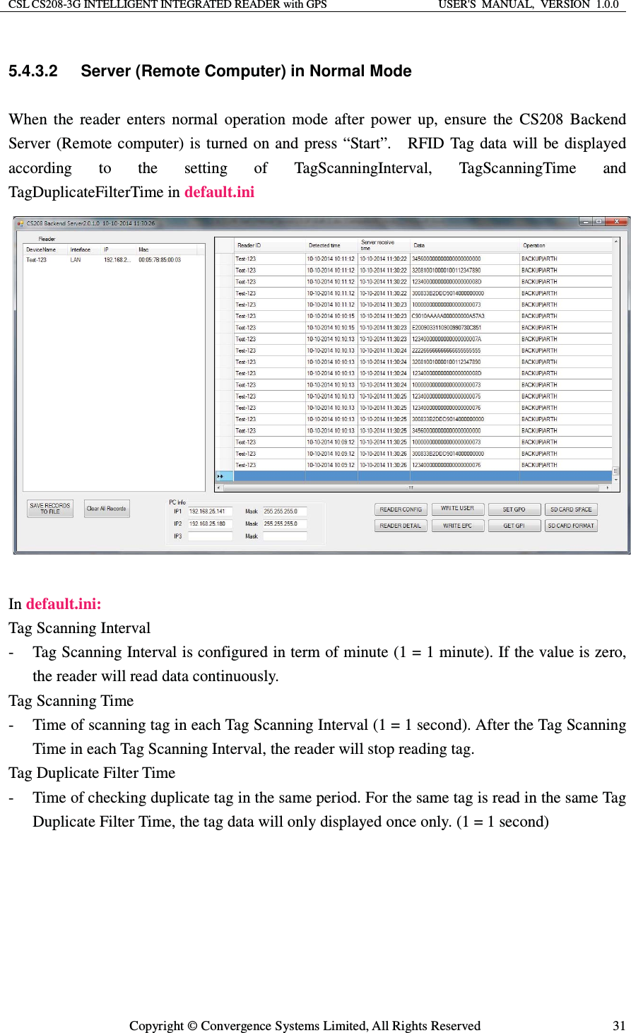 CSL CS208-3G INTELLIGENT INTEGRATED READER with GPS  USER&apos;S  MANUAL,  VERSION  1.0.0  Copyright © Convergence Systems Limited, All Rights Reserved  315.4.3.2  Server (Remote Computer) in Normal Mode When the reader enters normal operation mode after power up, ensure the CS208 Backend Server (Remote computer) is turned on and press “Start”.    RFID Tag data will be displayed according to the setting of TagScanningInterval, TagScanningTime and TagDuplicateFilterTime in default.ini                 In default.ini: Tag Scanning Interval - Tag Scanning Interval is configured in term of minute (1 = 1 minute). If the value is zero, the reader will read data continuously. Tag Scanning Time   - Time of scanning tag in each Tag Scanning Interval (1 = 1 second). After the Tag Scanning Time in each Tag Scanning Interval, the reader will stop reading tag. Tag Duplicate Filter Time - Time of checking duplicate tag in the same period. For the same tag is read in the same Tag Duplicate Filter Time, the tag data will only displayed once only. (1 = 1 second)  