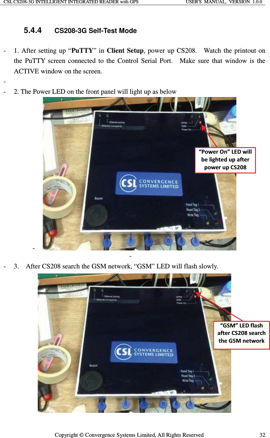 CSL CS208-3G INTELLIGENT INTEGRATED READER with GPS  USER&apos;S  MANUAL,  VERSION  1.0.0  Copyright © Convergence Systems Limited, All Rights Reserved  325.4.4 CS208-3G Self-Test Mode - 1. After setting up “PuTTY” in Client Setup, power up CS208.  Watch the printout on the PuTTY screen connected to the Control Serial Port.  Make sure that window is the ACTIVE window on the screen.   -  - 2. The Power LED on the front panel will light up as below -  -  - 3.    After CS208 search the GSM network, “GSM” LED will flash slowly.  ͞WŽǁĞƌKŶ͟&gt;ǁŝůůďĞůŝŐŚƚĞĚƵƉĂĨƚĞƌƉŽǁĞƌƵƉ^ϮϬϴ͞&apos;^D͟&gt;ĨůĂƐŚĂĨƚĞƌ^ϮϬϴƐĞĂƌĐŚƚŚĞ&apos;^DŶĞƚǁŽƌŬ