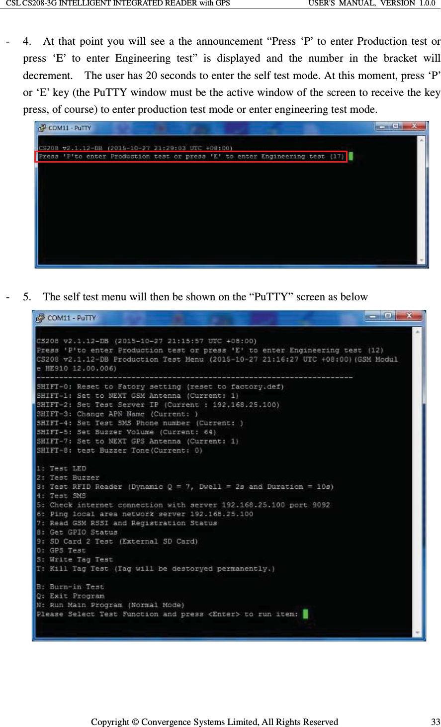 CSL CS208-3G INTELLIGENT INTEGRATED READER with GPS  USER&apos;S  MANUAL,  VERSION  1.0.0  Copyright © Convergence Systems Limited, All Rights Reserved  33- 4.    At that point you will see a the announcement “Press ‘P’ to enter Production test or press ‘E’ to enter Engineering test” is displayed and the number in the bracket will decrement.    The user has 20 seconds to enter the self test mode. At this moment, press ‘P’ or ‘E’ key (the PuTTY window must be the active window of the screen to receive the key press, of course) to enter production test mode or enter engineering test mode.     - 5.    The self test menu will then be shown on the “PuTTY” screen as below    