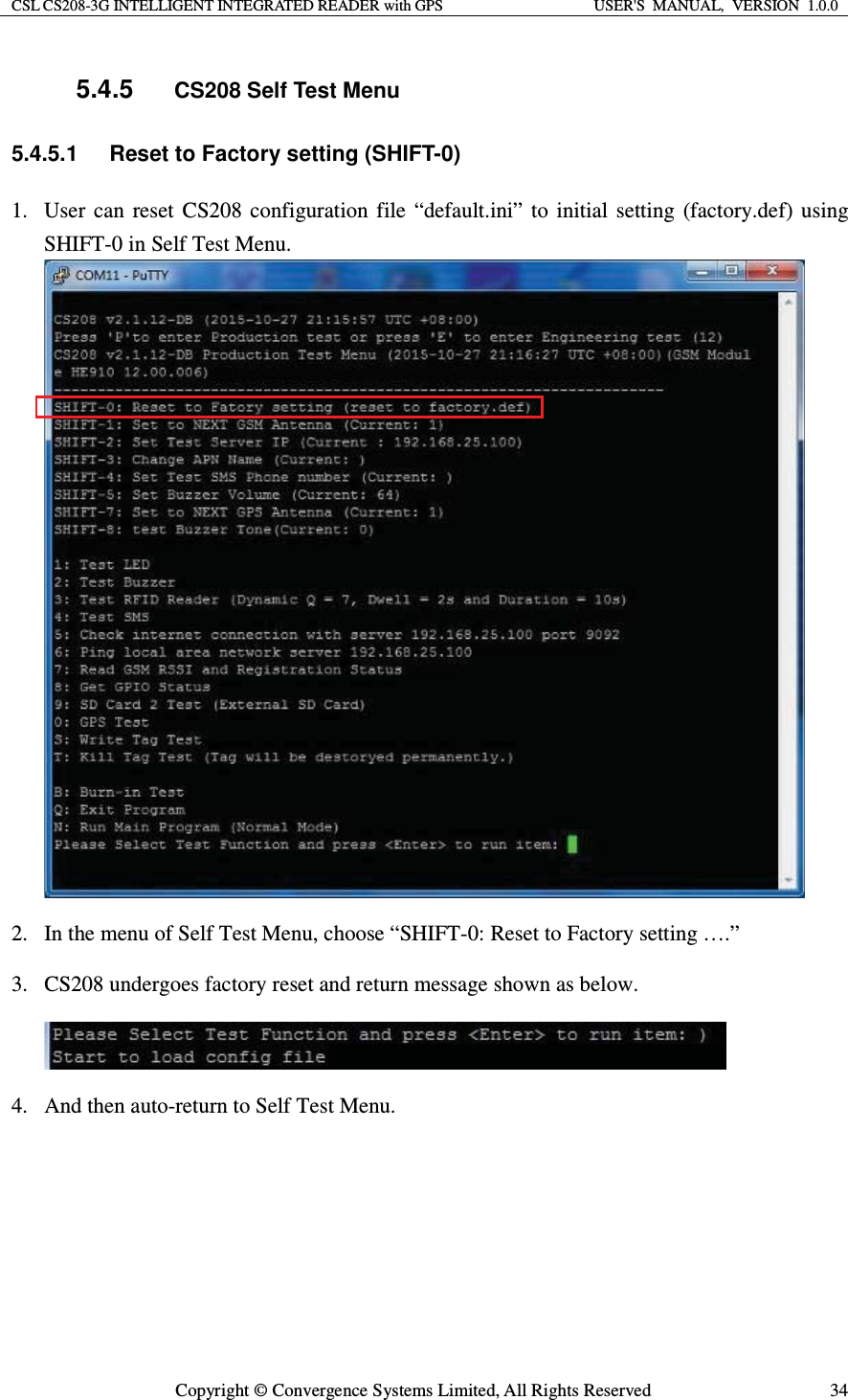 CSL CS208-3G INTELLIGENT INTEGRATED READER with GPS  USER&apos;S  MANUAL,  VERSION  1.0.0  Copyright © Convergence Systems Limited, All Rights Reserved  345.4.5 CS208 Self Test Menu 5.4.5.1  Reset to Factory setting (SHIFT-0) 1. User can reset CS208 configuration file “default.ini” to initial setting (factory.def) using SHIFT-0 in Self Test Menu.  2. In the menu of Self Test Menu, choose “SHIFT-0: Reset to Factory setting ….”  3. CS208 undergoes factory reset and return message shown as below.  4. And then auto-return to Self Test Menu. 