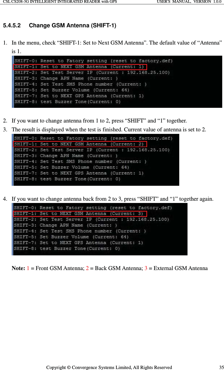 CSL CS208-3G INTELLIGENT INTEGRATED READER with GPS  USER&apos;S  MANUAL,  VERSION  1.0.0  Copyright © Convergence Systems Limited, All Rights Reserved  355.4.5.2 Change GSM Antenna (SHIFT-1) 1. In the menu, check “SHIFT-1: Set to Next GSM Antenna”. The default value of “Antenna” is 1.   2. If you want to change antenna from 1 to 2, press “SHIFT” and “1” together. 3. The result is displayed when the test is finished. Current value of antenna is set to 2.   4. If you want to change antenna back from 2 to 3, press “SHIFT” and “1” together again.   Note: 1 = Front GSM Antenna; 2 = Back GSM Antenna; 3 = External GSM Antenna       