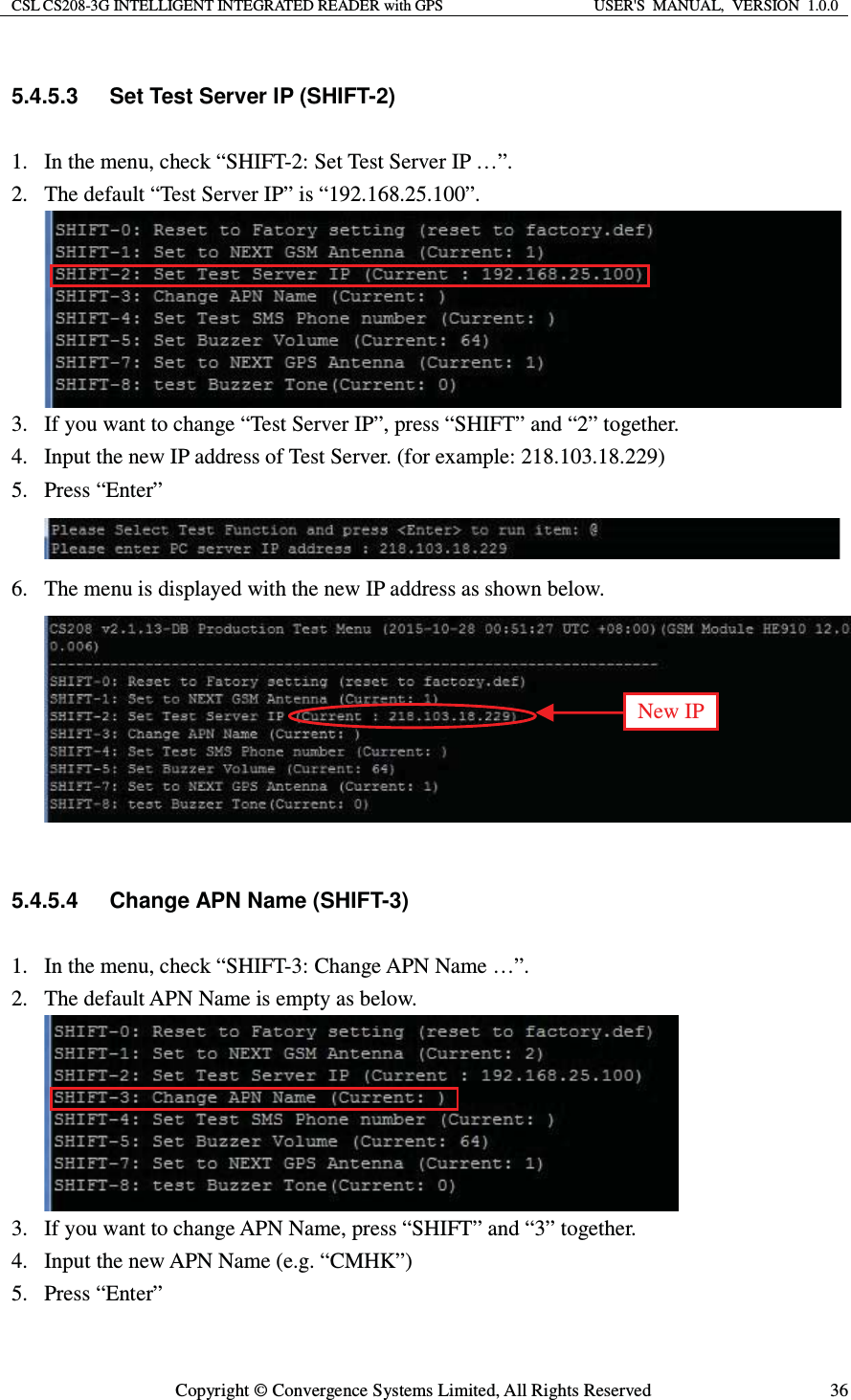 CSL CS208-3G INTELLIGENT INTEGRATED READER with GPS  USER&apos;S  MANUAL,  VERSION  1.0.0  Copyright © Convergence Systems Limited, All Rights Reserved  365.4.5.3  Set Test Server IP (SHIFT-2) 1. In the menu, check “SHIFT-2: Set Test Server IP …”. 2. The default “Test Server IP” is “192.168.25.100”.    3. If you want to change “Test Server IP”, press “SHIFT” and “2” together. 4. Input the new IP address of Test Server. (for example: 218.103.18.229)   5. Press “Enter”  6. The menu is displayed with the new IP address as shown below.   5.4.5.4  Change APN Name (SHIFT-3) 1. In the menu, check “SHIFT-3: Change APN Name …”. 2. The default APN Name is empty as below.    3. If you want to change APN Name, press “SHIFT” and “3” together. 4. Input the new APN Name (e.g. “CMHK”)   5. Press “Enter” New IP 