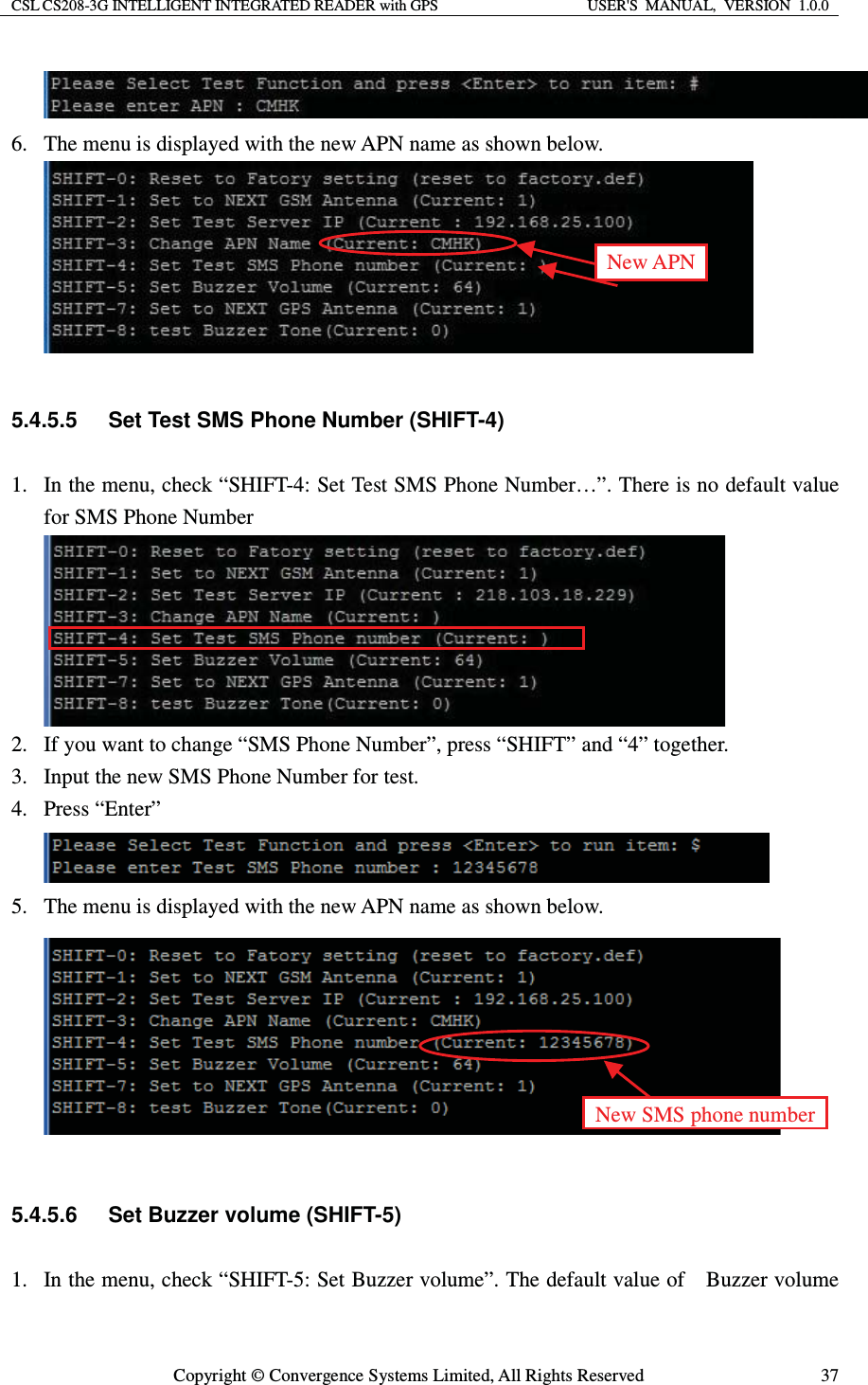 CSL CS208-3G INTELLIGENT INTEGRATED READER with GPS  USER&apos;S  MANUAL,  VERSION  1.0.0  Copyright © Convergence Systems Limited, All Rights Reserved  37 6. The menu is displayed with the new APN name as shown below.   5.4.5.5  Set Test SMS Phone Number (SHIFT-4) 1. In the menu, check “SHIFT-4: Set Test SMS Phone Number…”. There is no default value for SMS Phone Number  2. If you want to change “SMS Phone Number”, press “SHIFT” and “4” together. 3. Input the new SMS Phone Number for test. 4. Press “Enter”  5. The menu is displayed with the new APN name as shown below.   5.4.5.6  Set Buzzer volume (SHIFT-5) 1. In the menu, check “SHIFT-5: Set Buzzer volume”. The default value of    Buzzer volume New APN New SMS phone number 