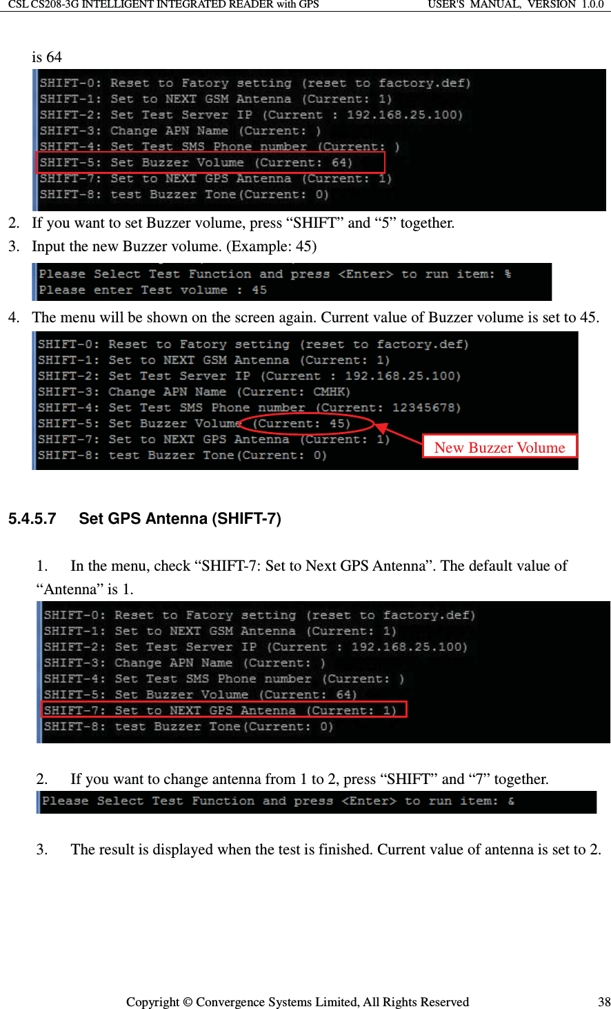 CSL CS208-3G INTELLIGENT INTEGRATED READER with GPS  USER&apos;S  MANUAL,  VERSION  1.0.0  Copyright © Convergence Systems Limited, All Rights Reserved  38is 64  2. If you want to set Buzzer volume, press “SHIFT” and “5” together. 3. Input the new Buzzer volume. (Example: 45)  4. The menu will be shown on the screen again. Current value of Buzzer volume is set to 45.   5.4.5.7  Set GPS Antenna (SHIFT-7) 1. In the menu, check “SHIFT-7: Set to Next GPS Antenna”. The default value of “Antenna” is 1.   2. If you want to change antenna from 1 to 2, press “SHIFT” and “7” together.   3. The result is displayed when the test is finished. Current value of antenna is set to 2. New Buzzer Volume 