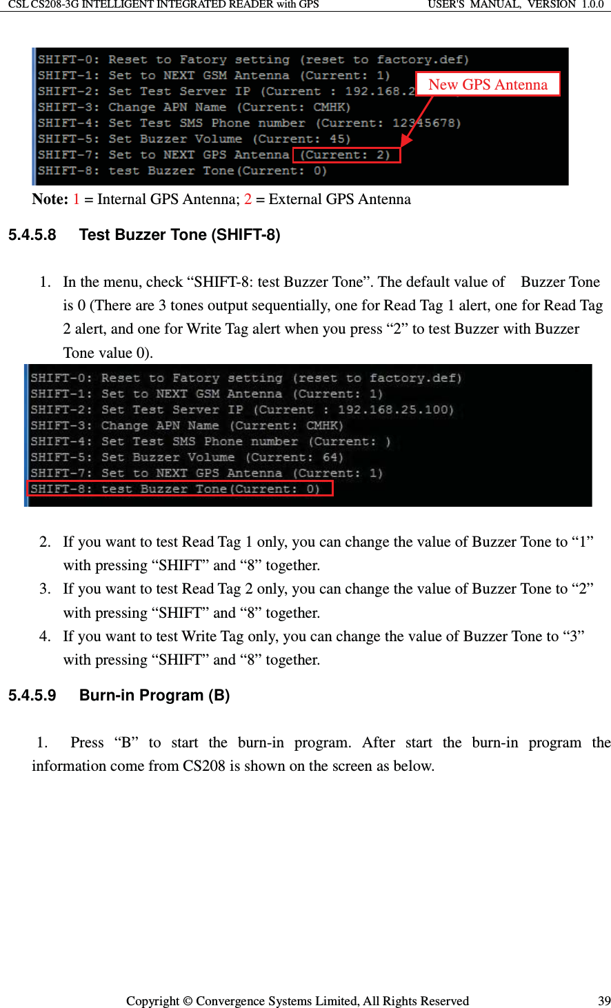CSL CS208-3G INTELLIGENT INTEGRATED READER with GPS  USER&apos;S  MANUAL,  VERSION  1.0.0  Copyright © Convergence Systems Limited, All Rights Reserved  39 Note: 1 = Internal GPS Antenna; 2 = External GPS Antenna 5.4.5.8  Test Buzzer Tone (SHIFT-8) 1. In the menu, check “SHIFT-8: test Buzzer Tone”. The default value of    Buzzer Tone is 0 (There are 3 tones output sequentially, one for Read Tag 1 alert, one for Read Tag 2 alert, and one for Write Tag alert when you press “2” to test Buzzer with Buzzer Tone value 0).      2. If you want to test Read Tag 1 only, you can change the value of Buzzer Tone to “1” with pressing “SHIFT” and “8” together. 3. If you want to test Read Tag 2 only, you can change the value of Buzzer Tone to “2” with pressing “SHIFT” and “8” together. 4. If you want to test Write Tag only, you can change the value of Buzzer Tone to “3” with pressing “SHIFT” and “8” together. 5.4.5.9 Burn-in Program (B) 1. Press “B” to start the burn-in program. After start the burn-in program the information come from CS208 is shown on the screen as below. New GPS Antenna 