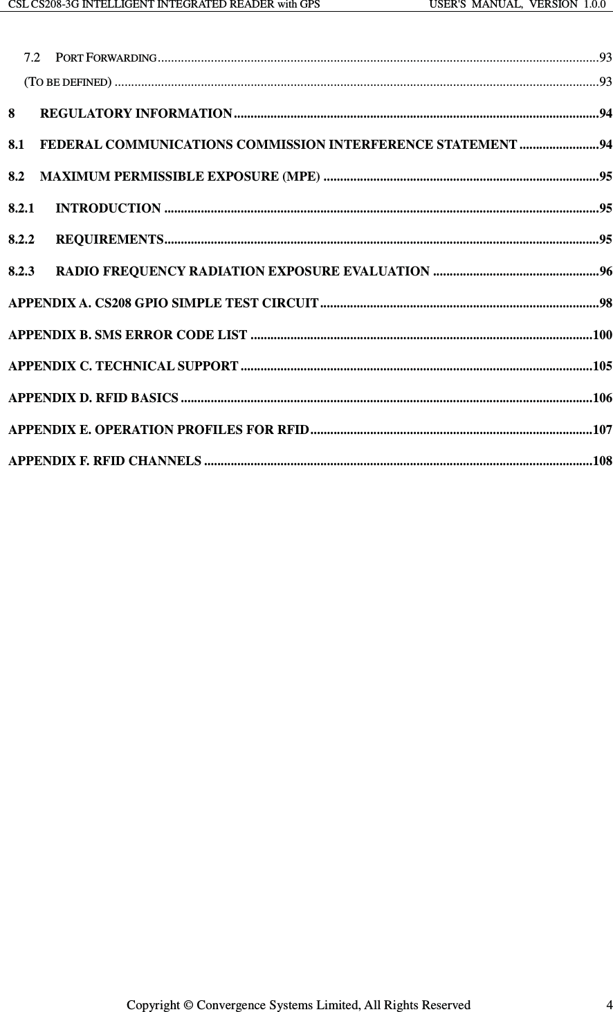 CSL CS208-3G INTELLIGENT INTEGRATED READER with GPS  USER&apos;S  MANUAL,  VERSION  1.0.0  Copyright © Convergence Systems Limited, All Rights Reserved  47.2PORT FORWARDING ..................................................................................................................................... 93(TO BE DEFINED) .................................................................................................................................................. 938REGULATORY INFORMATION .............................................................................................................. 948.1FEDERAL COMMUNICATIONS COMMISSION INTERFERENCE STATEMENT ........................ 948.2MAXIMUM PERMISSIBLE EXPOSURE (MPE) ................................................................................... 958.2.1INTRODUCTION ................................................................................................................................... 958.2.2REQUIREMENTS ................................................................................................................................... 958.2.3RADIO FREQUENCY RADIATION EXPOSURE EVALUATION .................................................. 96APPENDIX A. CS208 GPIO SIMPLE TEST CIRCUIT .................................................................................... 98APPENDIX B. SMS ERROR CODE LIST ....................................................................................................... 100APPENDIX C. TECHNICAL SUPPORT .......................................................................................................... 105APPENDIX D. RFID BASICS ............................................................................................................................ 106APPENDIX E. OPERATION PROFILES FOR RFID ..................................................................................... 107APPENDIX F. RFID CHANNELS ..................................................................................................................... 108  