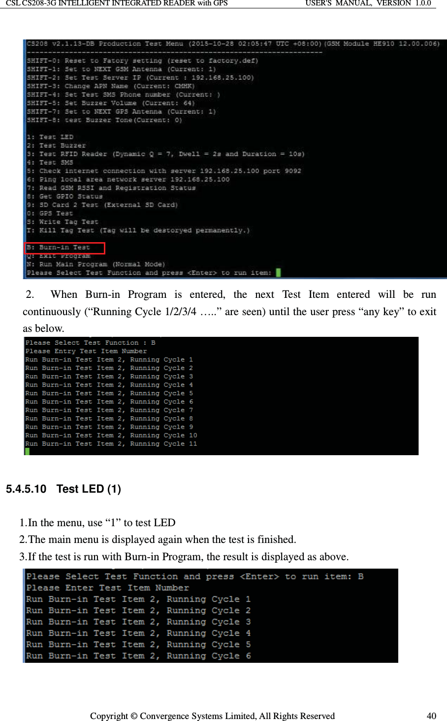 CSL CS208-3G INTELLIGENT INTEGRATED READER with GPS  USER&apos;S  MANUAL,  VERSION  1.0.0  Copyright © Convergence Systems Limited, All Rights Reserved  40 2. When Burn-in Program is entered, the next Test Item entered will be run continuously (“Running Cycle 1/2/3/4 …..” are seen) until the user press “any key” to exit as below.   5.4.5.10 Test LED (1) 1. In the menu, use “1” to test LED 2. The main menu is displayed again when the test is finished. 3. If the test is run with Burn-in Program, the result is displayed as above.   