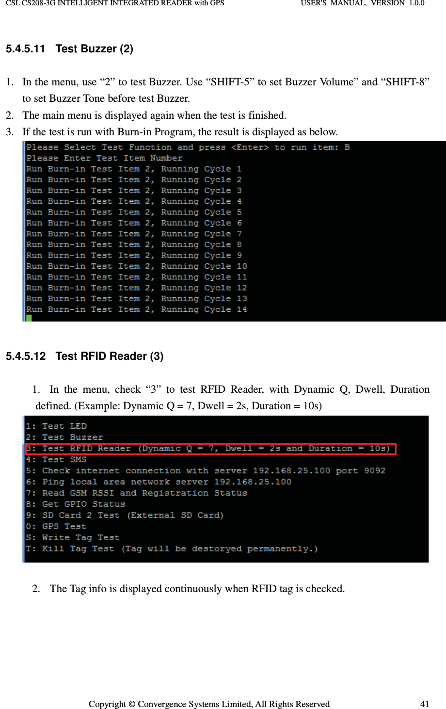 CSL CS208-3G INTELLIGENT INTEGRATED READER with GPS  USER&apos;S  MANUAL,  VERSION  1.0.0  Copyright © Convergence Systems Limited, All Rights Reserved  415.4.5.11 Test Buzzer (2) 1. In the menu, use “2” to test Buzzer. Use “SHIFT-5” to set Buzzer Volume” and “SHIFT-8” to set Buzzer Tone before test Buzzer. 2. The main menu is displayed again when the test is finished. 3. If the test is run with Burn-in Program, the result is displayed as below.   5.4.5.12  Test RFID Reader (3) 1. In the menu, check “3” to test RFID Reader, with Dynamic Q, Dwell, Duration defined. (Example: Dynamic Q = 7, Dwell = 2s, Duration = 10s)   2. The Tag info is displayed continuously when RFID tag is checked. 