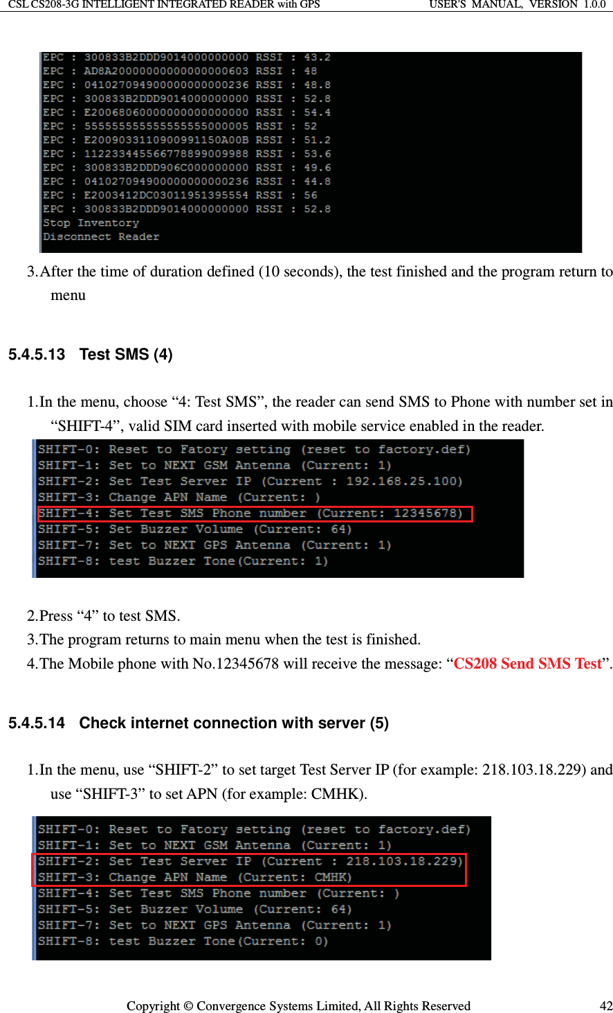 CSL CS208-3G INTELLIGENT INTEGRATED READER with GPS  USER&apos;S  MANUAL,  VERSION  1.0.0  Copyright © Convergence Systems Limited, All Rights Reserved  42 3. After the time of duration defined (10 seconds), the test finished and the program return to menu  5.4.5.13 Test SMS (4) 1. In the menu, choose “4: Test SMS”, the reader can send SMS to Phone with number set in “SHIFT-4”, valid SIM card inserted with mobile service enabled in the reader.   2. Press “4” to test SMS. 3. The program returns to main menu when the test is finished. 4. The Mobile phone with No.12345678 will receive the message: “CS208 Send SMS Test”.  5.4.5.14  Check internet connection with server (5) 1. In the menu, use “SHIFT-2” to set target Test Server IP (for example: 218.103.18.229) and use “SHIFT-3” to set APN (for example: CMHK).  