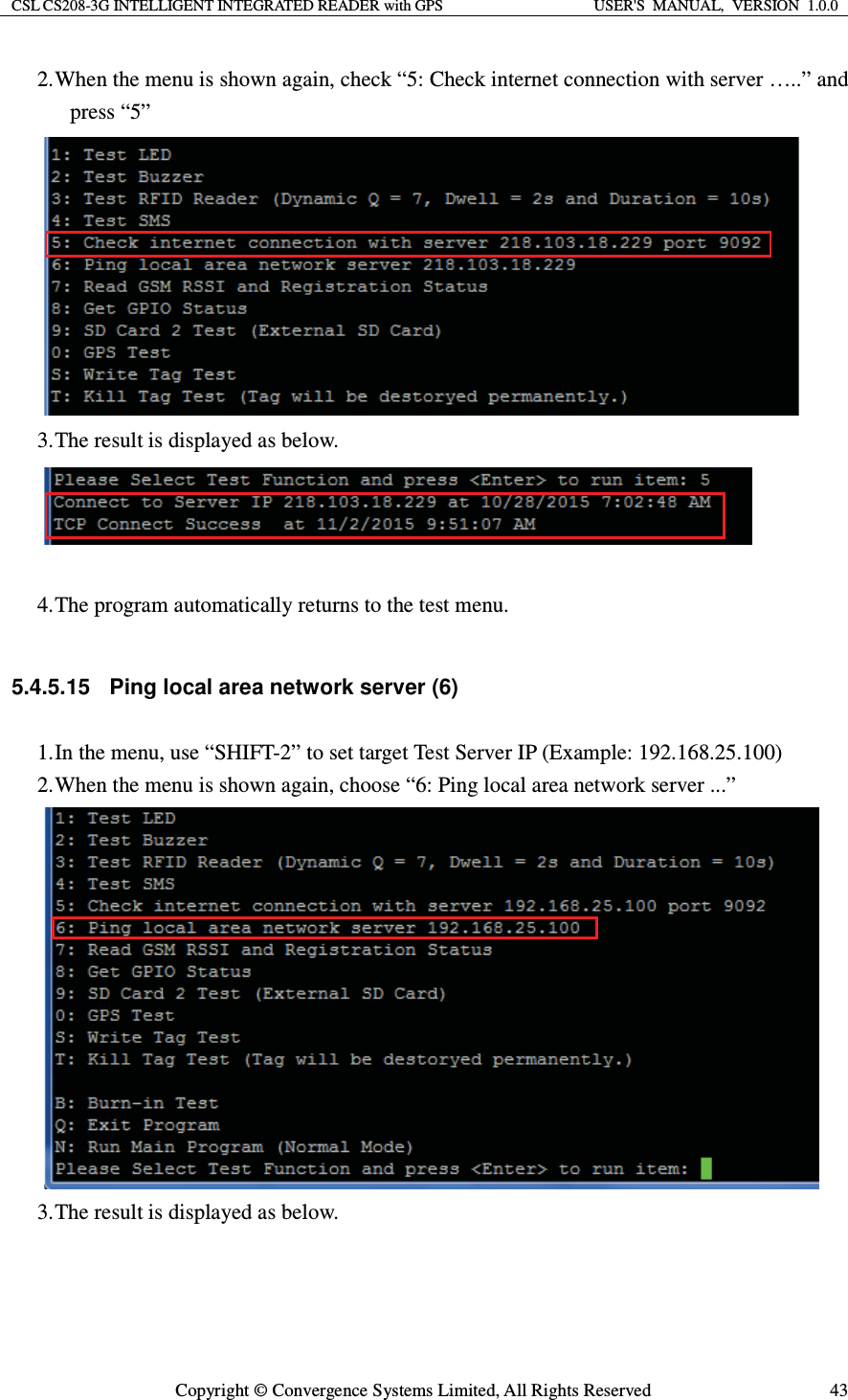 CSL CS208-3G INTELLIGENT INTEGRATED READER with GPS  USER&apos;S  MANUAL,  VERSION  1.0.0  Copyright © Convergence Systems Limited, All Rights Reserved  432. When the menu is shown again, check “5: Check internet connection with server …..” and press “5”  3. The result is displayed as below.   4. The program automatically returns to the test menu.  5.4.5.15  Ping local area network server (6) 1. In the menu, use “SHIFT-2” to set target Test Server IP (Example: 192.168.25.100) 2. When the menu is shown again, choose “6: Ping local area network server ...”  3. The result is displayed as below. 