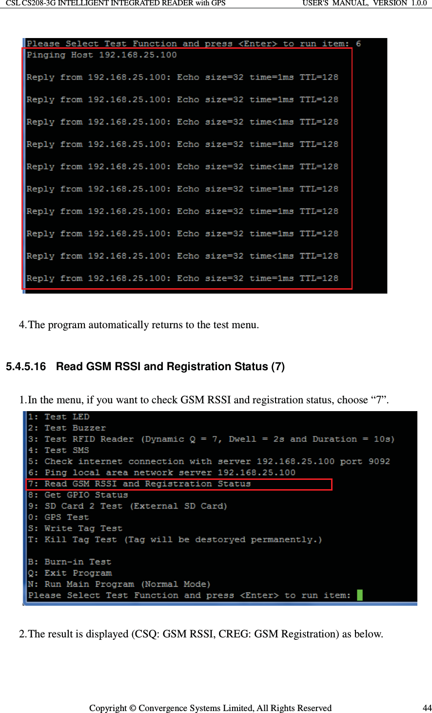 CSL CS208-3G INTELLIGENT INTEGRATED READER with GPS  USER&apos;S  MANUAL,  VERSION  1.0.0  Copyright © Convergence Systems Limited, All Rights Reserved  44  4. The program automatically returns to the test menu.  5.4.5.16  Read GSM RSSI and Registration Status (7) 1. In the menu, if you want to check GSM RSSI and registration status, choose “7”.   2. The result is displayed (CSQ: GSM RSSI, CREG: GSM Registration) as below. 