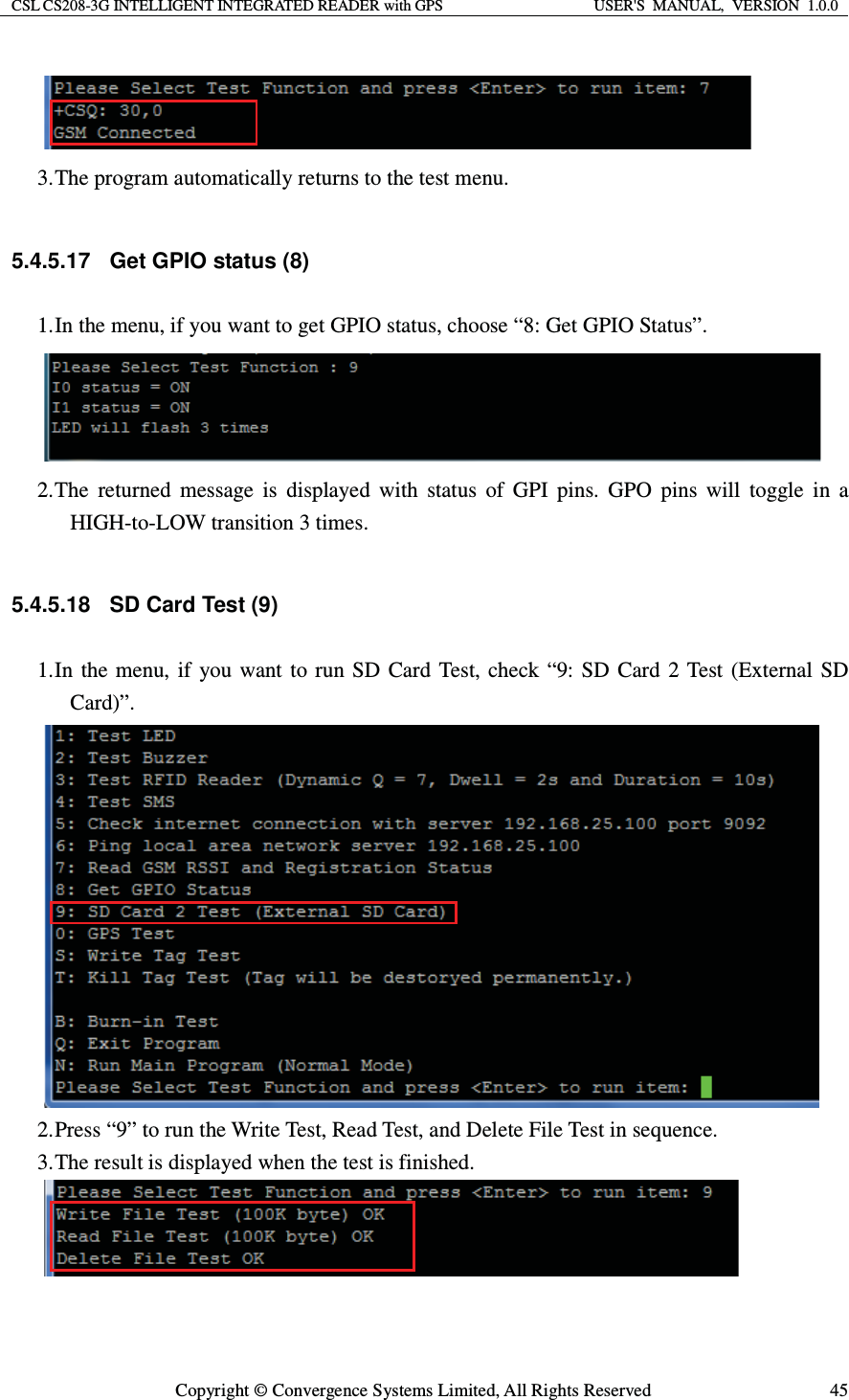 CSL CS208-3G INTELLIGENT INTEGRATED READER with GPS  USER&apos;S  MANUAL,  VERSION  1.0.0  Copyright © Convergence Systems Limited, All Rights Reserved  45 3. The program automatically returns to the test menu.  5.4.5.17  Get GPIO status (8) 1. In the menu, if you want to get GPIO status, choose “8: Get GPIO Status”.  2. The returned message is displayed with status of GPI pins. GPO pins will toggle in a HIGH-to-LOW transition 3 times.  5.4.5.18  SD Card Test (9) 1. In the menu, if you want to run SD Card Test, check “9: SD Card 2 Test (External SD Card)”.  2. Press “9” to run the Write Test, Read Test, and Delete File Test in sequence. 3. The result is displayed when the test is finished.   