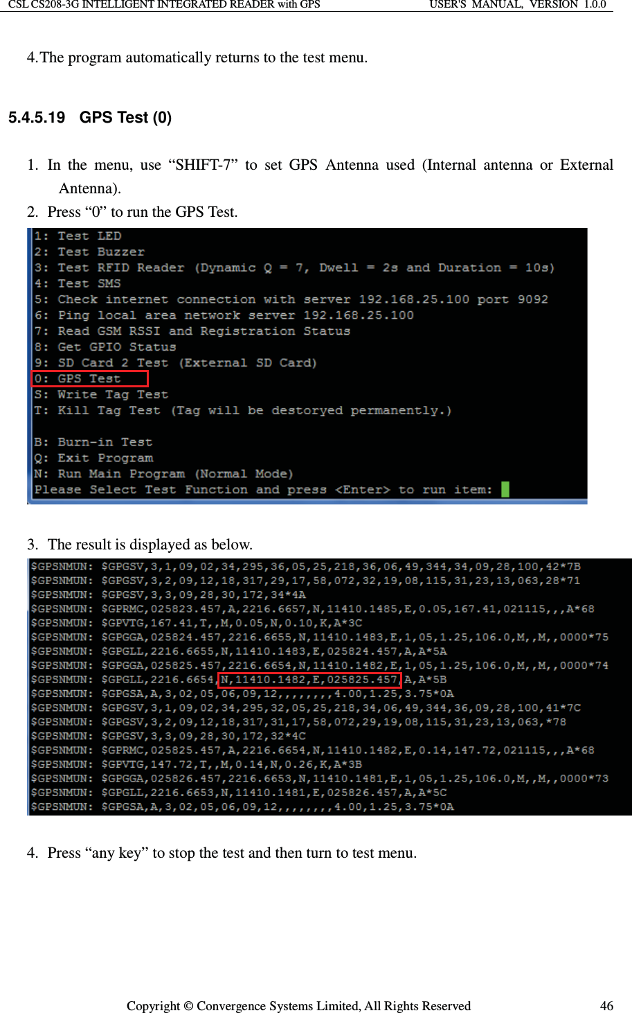 CSL CS208-3G INTELLIGENT INTEGRATED READER with GPS  USER&apos;S  MANUAL,  VERSION  1.0.0  Copyright © Convergence Systems Limited, All Rights Reserved  464. The program automatically returns to the test menu.  5.4.5.19 GPS Test (0) 1.  In the menu, use “SHIFT-7” to set GPS Antenna used (Internal antenna or External Antenna). 2.   Press “0” to run the GPS Test.   3.   The result is displayed as below.   4.   Press “any key” to stop the test and then turn to test menu.  
