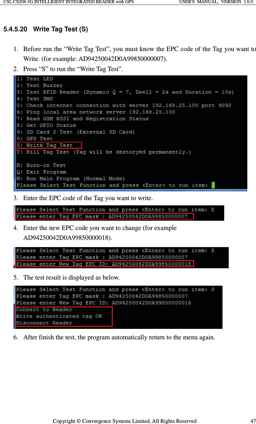 CSL CS208-3G INTELLIGENT INTEGRATED READER with GPS  USER&apos;S  MANUAL,  VERSION  1.0.0  Copyright © Convergence Systems Limited, All Rights Reserved  475.4.5.20  Write Tag Test (S) 1. Before run the “Write Tag Test”, you must know the EPC code of the Tag you want to Write. (for example: AD94250042D0A99850000007). 2. Press “S” to run the “Write Tag Test”.  3. Enter the EPC code of the Tag you want to write.  4. Enter the new EPC code you want to change (for example AD94250042D0A99850000018).  5. The test result is displayed as below.  6. After finish the test, the program automatically return to the menu again.    