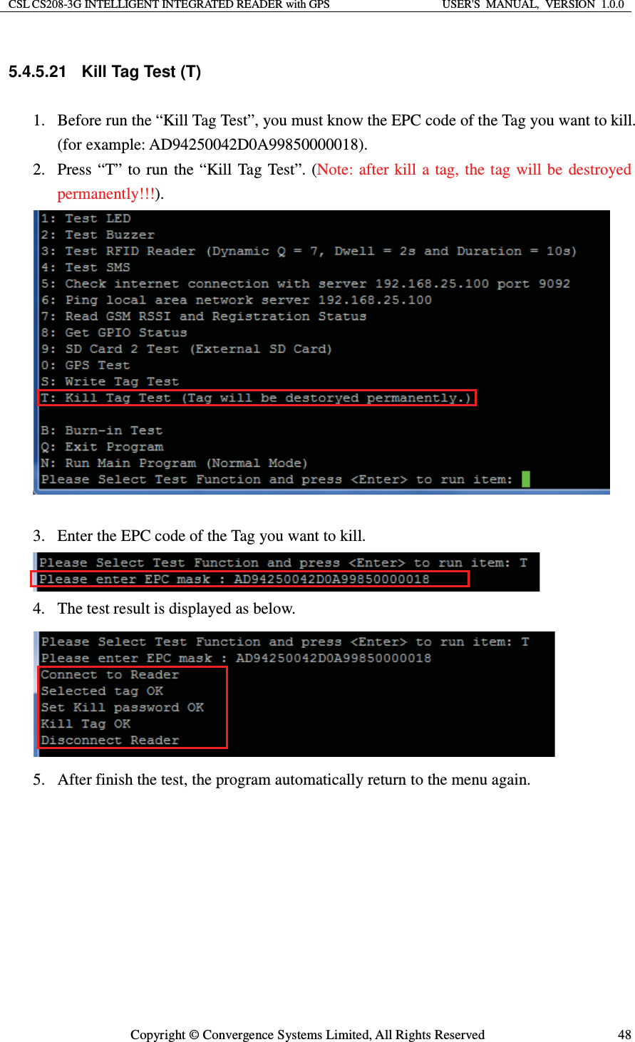 CSL CS208-3G INTELLIGENT INTEGRATED READER with GPS  USER&apos;S  MANUAL,  VERSION  1.0.0  Copyright © Convergence Systems Limited, All Rights Reserved  485.4.5.21  Kill Tag Test (T) 1. Before run the “Kill Tag Test”, you must know the EPC code of the Tag you want to kill. (for example: AD94250042D0A99850000018). 2. Press “T” to run the “Kill Tag Test”. (Note: after kill a tag, the tag will be destroyed permanently!!!).   3. Enter the EPC code of the Tag you want to kill.  4. The test result is displayed as below.  5. After finish the test, the program automatically return to the menu again.      