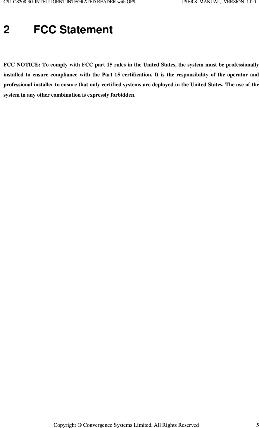 CSL CS208-3G INTELLIGENT INTEGRATED READER with GPS  USER&apos;S  MANUAL,  VERSION  1.0.0  Copyright © Convergence Systems Limited, All Rights Reserved  52 FCC Statement  FCC NOTICE: To comply with FCC part 15 rules in the United States, the system must be professionally installed to ensure compliance with the Part 15 certification. It is the responsibility of the operator and professional installer to ensure that only certified systems are deployed in the United States. The use of the system in any other combination is expressly forbidden.                               