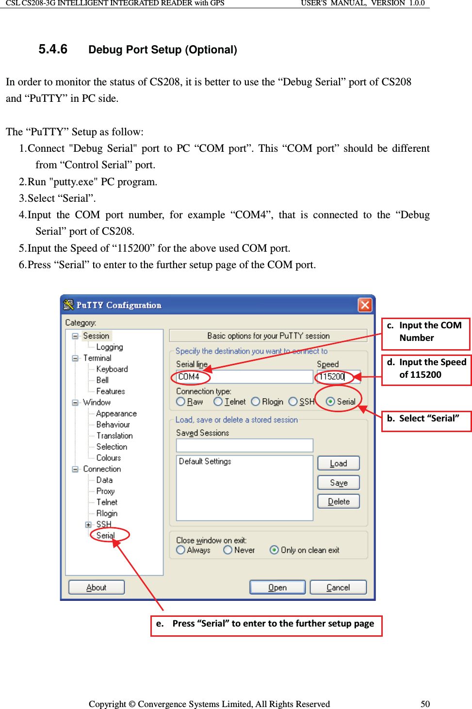 CSL CS208-3G INTELLIGENT INTEGRATED READER with GPS  USER&apos;S  MANUAL,  VERSION  1.0.0  Copyright © Convergence Systems Limited, All Rights Reserved  505.4.6 Debug Port Setup (Optional) In order to monitor the status of CS208, it is better to use the “Debug Serial” port of CS208 and “PuTTY” in PC side.  The “PuTTY” Setup as follow: 1. Connect &quot;Debug Serial&quot; port to PC “COM port”. This “COM port” should be different from “Control Serial” port. 2. Run &quot;putty.exe&quot; PC program. 3. Select “Serial”. 4. Input the COM port number, for example “COM4”, that is connected to the “Debug Serial” port of CS208. 5. Input the Speed of “115200” for the above used COM port. 6. Press “Serial” to enter to the further setup page of the COM port.       ď͘ ^ĞůĞĐƚ͞^ĞƌŝĂů͟Đ͘ /ŶƉƵƚƚŚĞKDEƵŵďĞƌĚ͘ /ŶƉƵƚƚŚĞ^ƉĞĞĚŽĨϭϭϱϮϬϬĞ͘ WƌĞƐƐ͞^ĞƌŝĂů͟ƚŽĞŶƚĞƌƚŽƚŚĞĨƵƌƚŚĞƌƐĞƚƵƉƉĂŐĞ