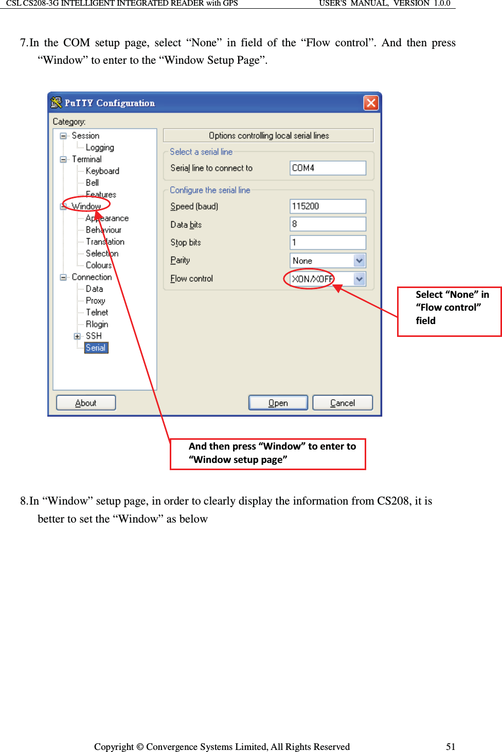 CSL CS208-3G INTELLIGENT INTEGRATED READER with GPS  USER&apos;S  MANUAL,  VERSION  1.0.0  Copyright © Convergence Systems Limited, All Rights Reserved  517. In the COM setup page, select “None” in field of the “Flow control”. And then press “Window” to enter to the “Window Setup Page”.        8. In “Window” setup page, in order to clearly display the information from CS208, it is better to set the “Window” as below  ^ĞůĞĐƚ͞EŽŶĞ͟ŝŶ͞&amp;ůŽǁĐŽŶƚƌŽů͟ĨŝĞůĚŶĚƚŚĞŶƉƌĞƐƐ͞tŝŶĚŽǁ͟ƚŽĞŶƚĞƌƚŽ͞tŝŶĚŽǁƐĞƚƵƉƉĂŐĞ͟