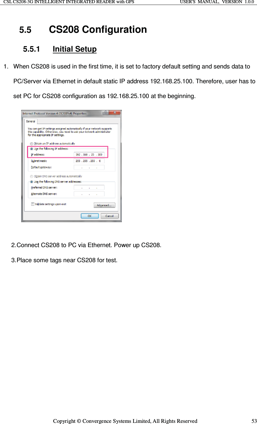 CSL CS208-3G INTELLIGENT INTEGRATED READER with GPS  USER&apos;S  MANUAL,  VERSION  1.0.0  Copyright © Convergence Systems Limited, All Rights Reserved  535.5  CS208 Configuration 5.5.1 Initial Setup 1.  When CS208 is used in the first time, it is set to factory default setting and sends data to PC/Server via Ethernet in default static IP address 192.168.25.100. Therefore, user has to set PC for CS208 configuration as 192.168.25.100 at the beginning.          2. Connect CS208 to PC via Ethernet. Power up CS208. 3. Place some tags near CS208 for test.         