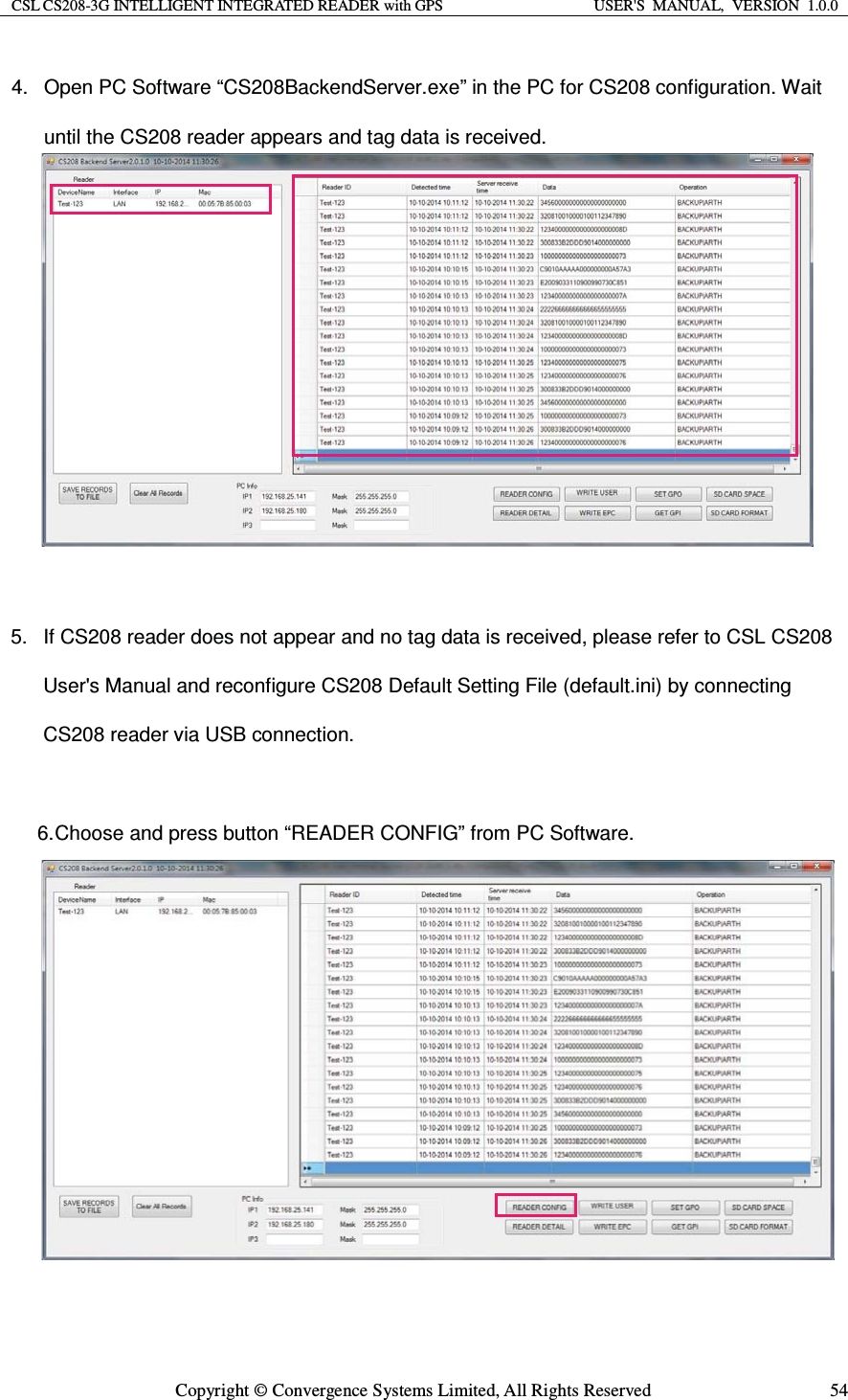 CSL CS208-3G INTELLIGENT INTEGRATED READER with GPS  USER&apos;S  MANUAL,  VERSION  1.0.0  Copyright © Convergence Systems Limited, All Rights Reserved  544.  Open PC Software “CS208BackendServer.exe” in the PC for CS208 configuration. Wait until the CS208 reader appears and tag data is received.5.  If CS208 reader does not appear and no tag data is received, please refer to CSL CS208 User&apos;s Manual and reconfigure CS208 Default Setting File (default.ini) by connecting CS208 reader via USB connection. 6. Choose and press button “READER CONFIG” from PC Software. 