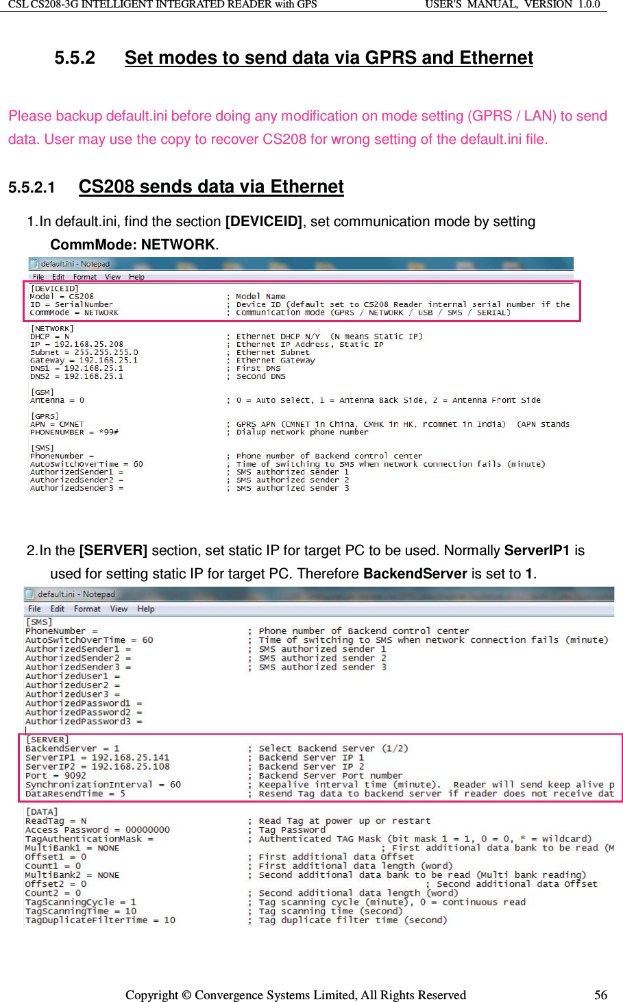 CSL CS208-3G INTELLIGENT INTEGRATED READER with GPS  USER&apos;S  MANUAL,  VERSION  1.0.0  Copyright © Convergence Systems Limited, All Rights Reserved  565.5.2  Set modes to send data via GPRS and Ethernet  Please backup default.ini before doing any modification on mode setting (GPRS / LAN) to send data. User may use the copy to recover CS208 for wrong setting of the default.ini file.  5.5.2.1 CS208 sends data via Ethernet 1. In default.ini, find the section [DEVICEID], set communication mode by setting CommMode: NETWORK.             2. In  the  [SERVER] section, set static IP for target PC to be used. Normally ServerIP1 is used for setting static IP for target PC. Therefore BackendServer is set to 1.                