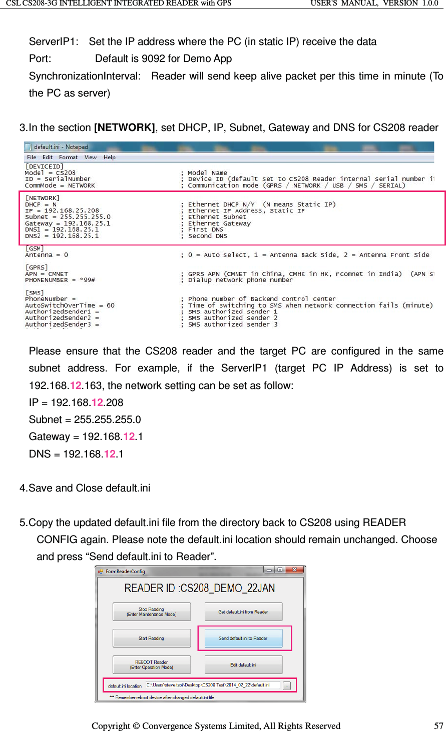 CSL CS208-3G INTELLIGENT INTEGRATED READER with GPS  USER&apos;S  MANUAL,  VERSION  1.0.0  Copyright © Convergence Systems Limited, All Rights Reserved  57ServerIP1:    Set the IP address where the PC (in static IP) receive the data Port:        Default is 9092 for Demo App SynchronizationInterval:    Reader will send keep alive packet per this time in minute (To the PC as server)  3. In  the  section  [NETWORK], set DHCP, IP, Subnet, Gateway and DNS for CS208 reader           Please ensure that the CS208 reader and the target PC are configured in the same subnet address. For example, if the ServerIP1 (target PC IP Address) is set to 192.168.12.163, the network setting can be set as follow: IP = 192.168.12.208 Subnet = 255.255.255.0 Gateway = 192.168.12.1 DNS = 192.168.12.1  4. Save and Close default.ini  5. Copy the updated default.ini file from the directory back to CS208 using READER CONFIG again. Please note the default.ini location should remain unchanged. Choose and press “Send default.ini to Reader”.        