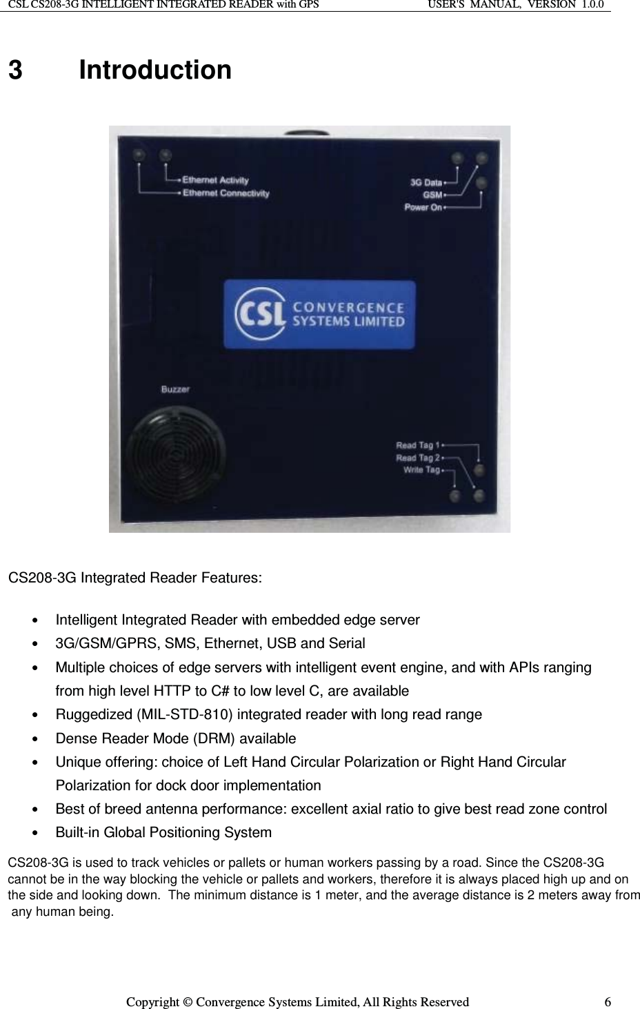 CSL CS208-3G INTELLIGENT INTEGRATED READER with GPS  USER&apos;S  MANUAL,  VERSION  1.0.0  Copyright © Convergence Systems Limited, All Rights Reserved  63 Introduction    CS208-3G Integrated Reader Features: • Intelligent Integrated Reader with embedded edge server • 3G/GSM/GPRS, SMS, Ethernet, USB and Serial • Multiple choices of edge servers with intelligent event engine, and with APIs ranging from high level HTTP to C# to low level C, are available • Ruggedized (MIL-STD-810) integrated reader with long read range • Dense Reader Mode (DRM) available • Unique offering: choice of Left Hand Circular Polarization or Right Hand Circular Polarization for dock door implementation • Best of breed antenna performance: excellent axial ratio to give best read zone control • Built-in Global Positioning System     CS208-3G is used to track vehicles or pallets or human workers passing by a road. Since the CS208-3G  cannot be in the way blocking the vehicle or pallets and workers, therefore it is always placed high up and on  the side and looking down.  The minimum distance is 1 meter, and the average distance is 2 meters away from  any human being.