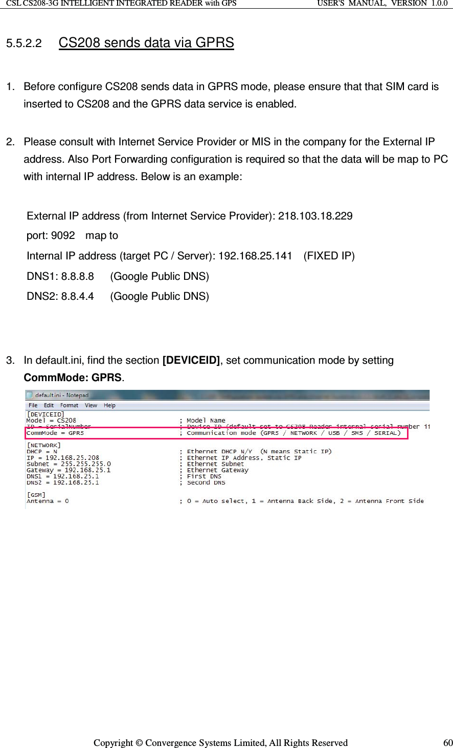 CSL CS208-3G INTELLIGENT INTEGRATED READER with GPS  USER&apos;S  MANUAL,  VERSION  1.0.0  Copyright © Convergence Systems Limited, All Rights Reserved  605.5.2.2 CS208 sends data via GPRS  1.  Before configure CS208 sends data in GPRS mode, please ensure that that SIM card is inserted to CS208 and the GPRS data service is enabled.  2.  Please consult with Internet Service Provider or MIS in the company for the External IP address. Also Port Forwarding configuration is required so that the data will be map to PC with internal IP address. Below is an example:  External IP address (from Internet Service Provider): 218.103.18.229 port: 9092    map to    Internal IP address (target PC / Server): 192.168.25.141    (FIXED IP) DNS1: 8.8.8.8      (Google Public DNS) DNS2: 8.8.4.4      (Google Public DNS)   3.  In default.ini, find the section [DEVICEID], set communication mode by setting CommMode: GPRS.                   