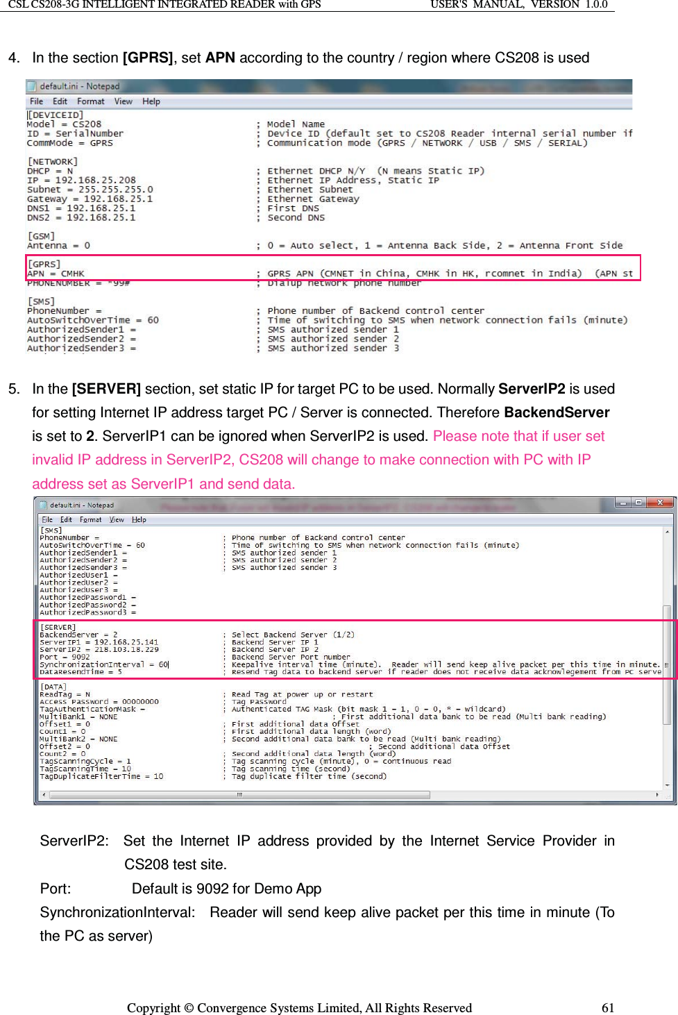 CSL CS208-3G INTELLIGENT INTEGRATED READER with GPS  USER&apos;S  MANUAL,  VERSION  1.0.0  Copyright © Convergence Systems Limited, All Rights Reserved  614. In the section [GPRS], set APN according to the country / region where CS208 is used            5. In the [SERVER] section, set static IP for target PC to be used. Normally ServerIP2 is used for setting Internet IP address target PC / Server is connected. Therefore BackendServer is set to 2. ServerIP1 can be ignored when ServerIP2 is used. Please note that if user set invalid IP address in ServerIP2, CS208 will change to make connection with PC with IP address set as ServerIP1 and send data.                 ServerIP2:  Set the Internet IP address provided by the Internet Service Provider in CS208 test site. Port:        Default is 9092 for Demo App SynchronizationInterval:    Reader will send keep alive packet per this time in minute (To the PC as server) 