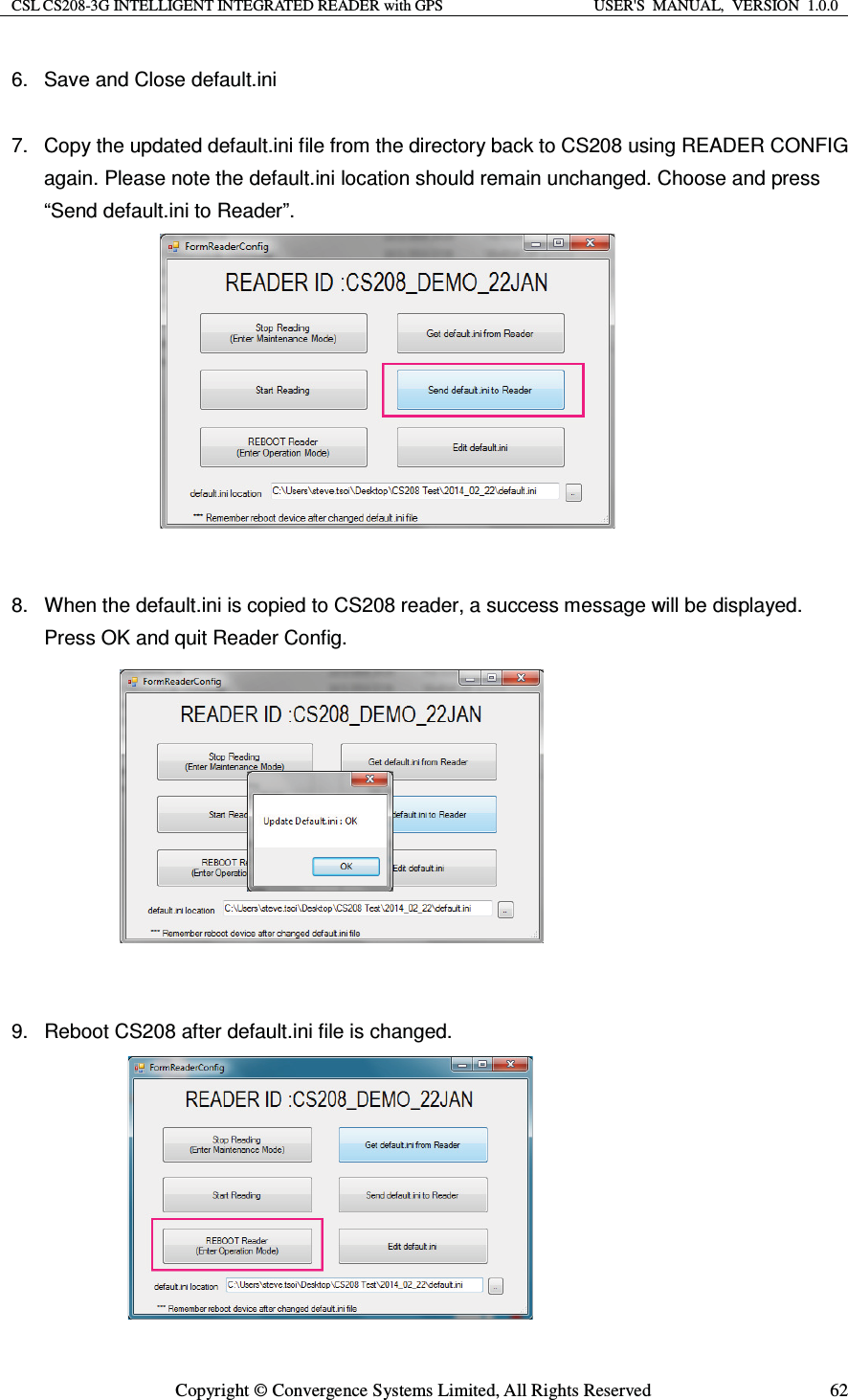 CSL CS208-3G INTELLIGENT INTEGRATED READER with GPS  USER&apos;S  MANUAL,  VERSION  1.0.0  Copyright © Convergence Systems Limited, All Rights Reserved  626.  Save and Close default.ini 7.  Copy the updated default.ini file from the directory back to CS208 using READER CONFIG again. Please note the default.ini location should remain unchanged. Choose and press “Send default.ini to Reader”.            8.  When the default.ini is copied to CS208 reader, a success message will be displayed. Press OK and quit Reader Config.            9.  Reboot CS208 after default.ini file is changed.         