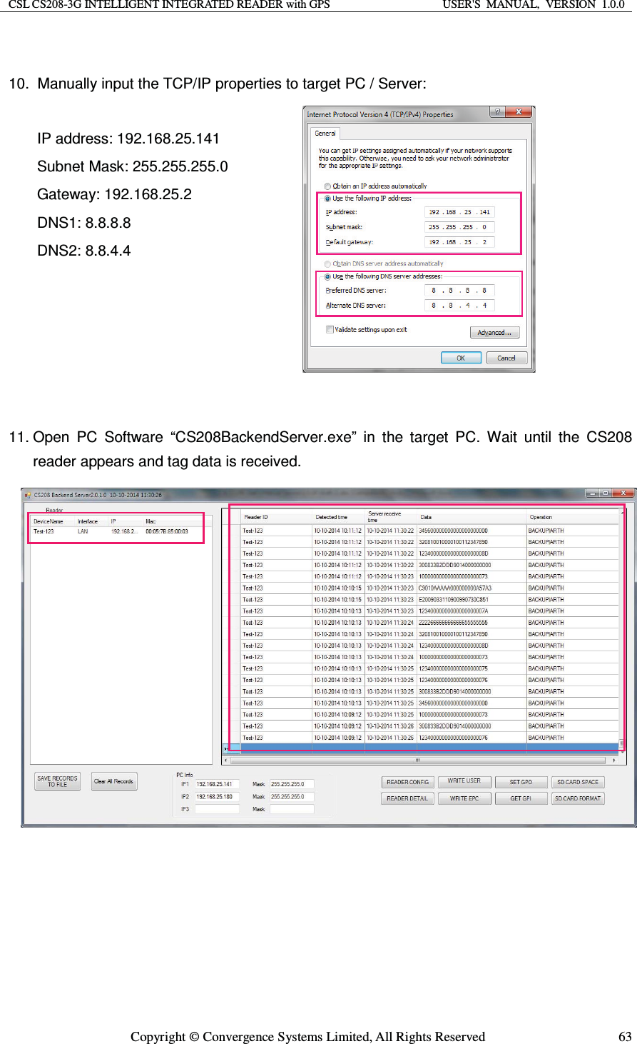 CSL CS208-3G INTELLIGENT INTEGRATED READER with GPS  USER&apos;S  MANUAL,  VERSION  1.0.0  Copyright © Convergence Systems Limited, All Rights Reserved  63 10.  Manually input the TCP/IP properties to target PC / Server:    IP address: 192.168.25.141 Subnet Mask: 255.255.255.0 Gateway: 192.168.25.2 DNS1: 8.8.8.8 DNS2: 8.8.4.4      11. Open PC Software “CS208BackendServer.exe” in the target PC. Wait until the CS208 reader appears and tag data is received.                    