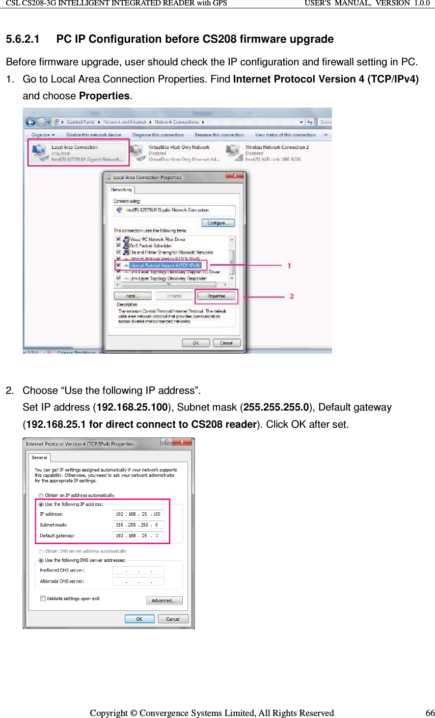 CSL CS208-3G INTELLIGENT INTEGRATED READER with GPS  USER&apos;S  MANUAL,  VERSION  1.0.0  Copyright © Convergence Systems Limited, All Rights Reserved  665.6.2.1  PC IP Configuration before CS208 firmware upgrade Before firmware upgrade, user should check the IP configuration and firewall setting in PC. 1.  Go to Local Area Connection Properties. Find Internet Protocol Version 4 (TCP/IPv4) and choose Properties.   2.  Choose “Use the following IP address”.   Set IP address (192.168.25.100), Subnet mask (255.255.255.0), Default gateway (192.168.25.1 for direct connect to CS208 reader). Click OK after set.    