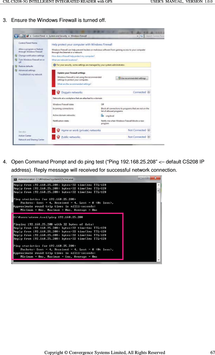 CSL CS208-3G INTELLIGENT INTEGRATED READER with GPS  USER&apos;S  MANUAL,  VERSION  1.0.0  Copyright © Convergence Systems Limited, All Rights Reserved  673.  Ensure the Windows Firewall is turned off.   4.  Open Command Prompt and do ping test (“Ping 192.168.25.208” &lt;– default CS208 IP address). Reply message will received for successful network connection.        