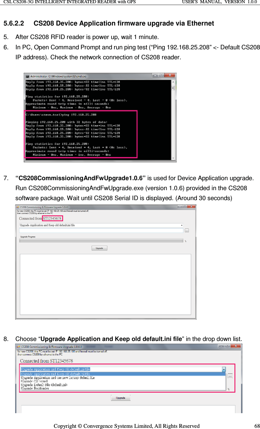CSL CS208-3G INTELLIGENT INTEGRATED READER with GPS  USER&apos;S  MANUAL,  VERSION  1.0.0  Copyright © Convergence Systems Limited, All Rights Reserved  685.6.2.2  CS208 Device Application firmware upgrade via Ethernet 5.  After CS208 RFID reader is power up, wait 1 minute. 6.  In PC, Open Command Prompt and run ping test (“Ping 192.168.25.208” &lt;- Default CS208 IP address). Check the network connection of CS208 reader.    7.  “CS208CommissioningAndFwUpgrade1.0.6” is used for Device Application upgrade.   Run CS208CommissioningAndFwUpgrade.exe (version 1.0.6) provided in the CS208 software package. Wait until CS208 Serial ID is displayed. (Around 30 seconds)              8. Choose “Upgrade Application and Keep old default.ini file” in the drop down list.       